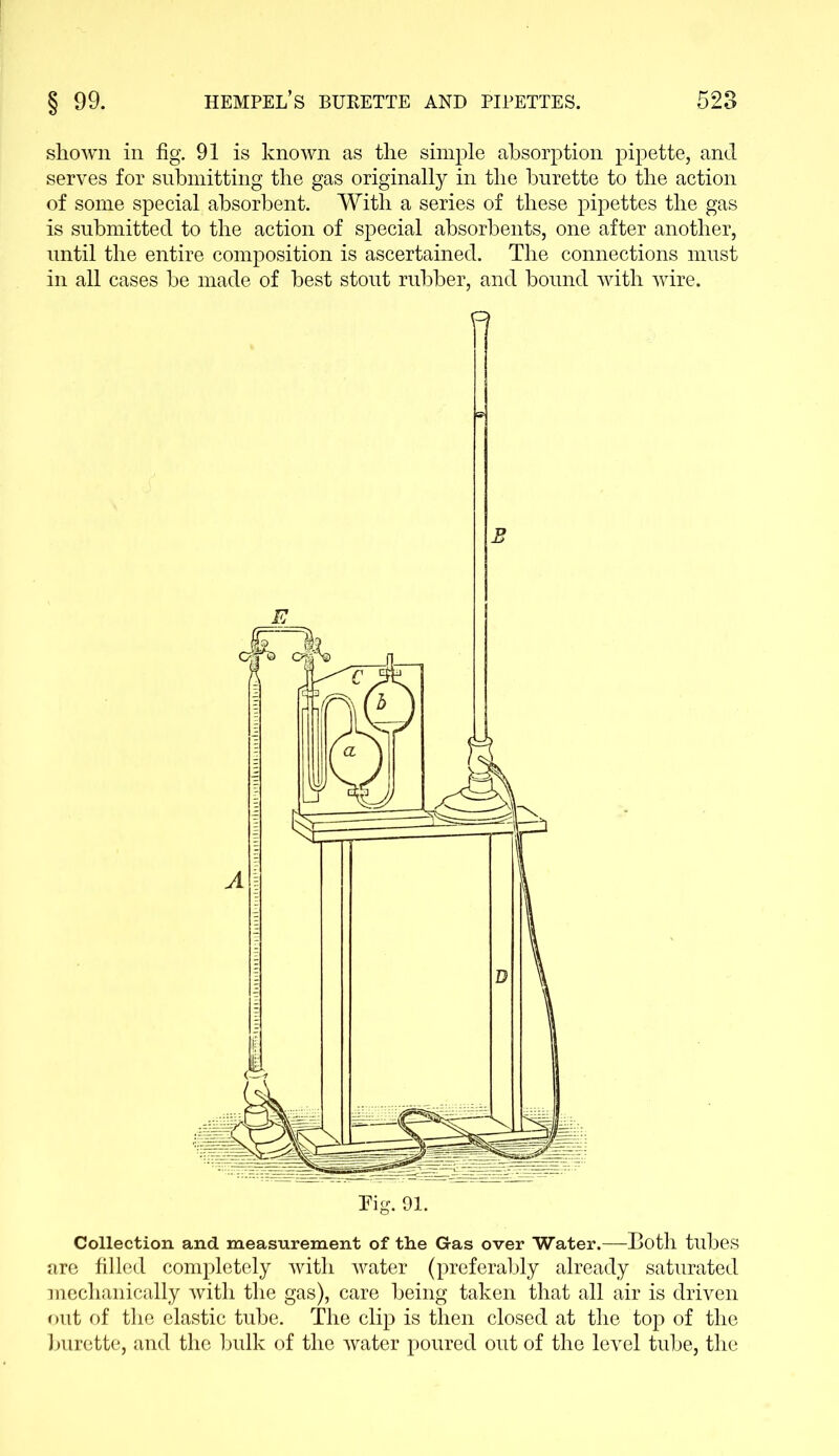 shown in fig. 91 is known as the simple absorption pipette, and serves for submitting the gas originally in the burette to the action of some special absorbent. With a series of these pipettes the gas is submitted to the action of special absorbents, one after another, until the entire composition is ascertained. The connections must in all cases he made of best stout rubber, and bound with wire. Pig. 91. Collection, and measurement of the Gas over Water.—Both tubes are filled completely with water (preferably already saturated mechanically with the gas), care being taken that all air is driven out of the elastic tube. The clip is then closed at the top of the burette, and the bulk of the water poured out of the level tube, the