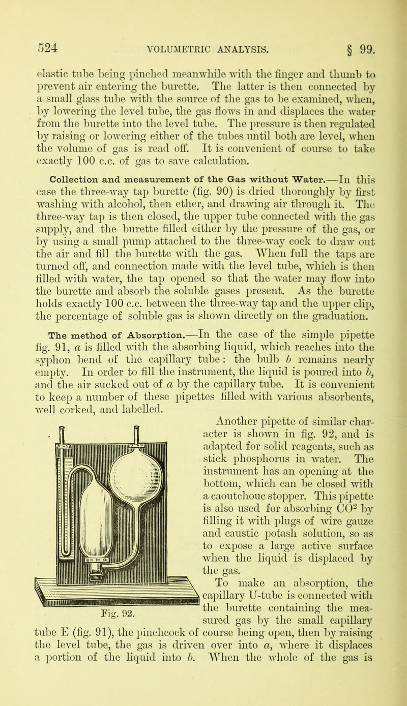 elastic tube being pinched meanwhile with the finger and thumb to prevent air entering the burette. The latter is then connected by a small glass tube with the source of the gas to be examined, when, by lowering the level tube, the gas flows in and displaces the water from the burette into the level tube. The pressure is then regulated by raising or lowering either of the tubes until both are level, when the volume of gas is read off. It is convenient of course to take exactly 100 c.c. of gas to save calculation. Collection, and measurement of the Gas without Water.—In this case the three-way tap burette (fig. 90) is dried thoroughly by first washing with alcohol, then ether, and drawing air through it. The three-way tap is then closed, the upper tube connected with the gas supply, and the burette filled either by the pressure of the gas, or by using a small pump attached to the three-way cock to draw out the air and fill the burette with the gas. When full the taps are turned off, and connection made with the level tube, which is then filled with water, the tap opened so that the water may flow into the burette and absorb the soluble gases present. As the burette holds exactly 100 c.c. between the three-way tap and the upper clip, the percentage of soluble gas is shown directly on the graduation. The method of Absorption.—In the case of the simple pipette fig. 91, a is filled with the absorbing liquid, which reaches into the syphon bend of the capillary tube: the bulb b remains nearly empty. In order to fill the instrument, the liquid is poured into b, and the air sucked out of a by the capillary tube. It is convenient to keep a number of these pipettes filled with various absorbents, Another pipette of similar char- acter is shown in fig. 92, and is adapted for solid reagents, such as stick phosphorus in water. The instrument has an opening at the bottom, which can be closed with a caoutchouc stopper. This pipette is also used for absorbing CO2 by filling it with plugs of wire gauze and caustic potash solution, so as to expose a large active surface when the liquid is displaced by the gas. To make an absorption, the capillary U-tube is connected with the burette containing the mea- sured gas by the small capillary tube E (fig. 91), the pinchcock of course being open, then by raising the level tube, the gas is driven over into a, where it displaces a portion of the liquid into b. When the whole of the gas is well corked, and labelled.