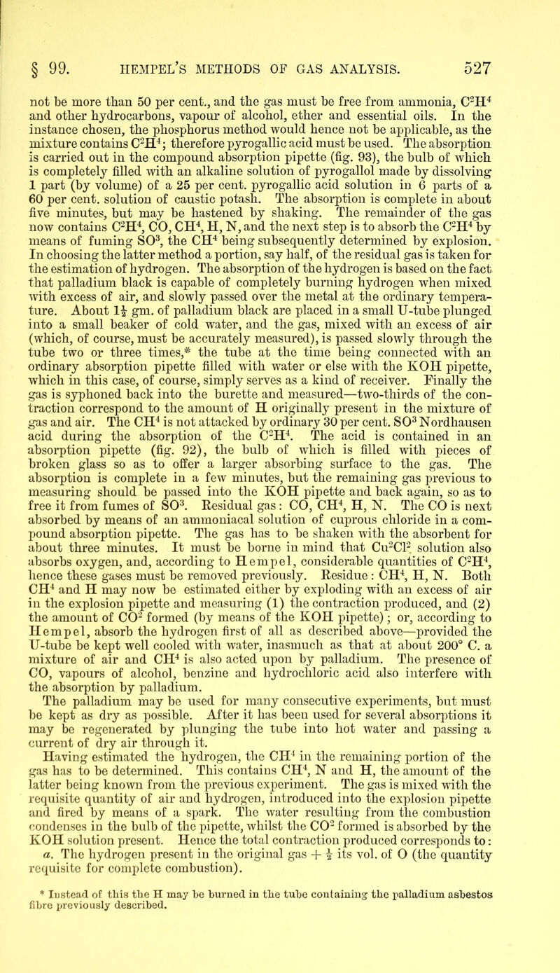 not be more than 50 per cent., and the gas must be free from ammonia, C2H4 and other hydrocarbons, vapour of alcohol, ether and essential oils. In the instance chosen, the phosphorus method would hence not be applicable, as the mixture contains C2H4; therefore pyrogallic acid must be used. The absorption is carried out in the compound absorption pipette (fig. 93), the bulb of which is completely filled with an alkaline solution of pyrogallol made by dissolving 1 part (by volume) of a 25 per cent, pyrogallic acid solution in 6 parts of a 60 per cent, solution of caustic potash. The absorption is complete in about five minutes, but may be hastened by shaking. The remainder of the gas now contains C2H4, CO, CH4, H, N, and the next step is to absorb the C2H4 by means of fuming SO3, the CH4 being subsequently determined by explosion. In choosing the latter method a portion, say half, of the residual gas is taken for the estimation of hydrogen. The absorption of the hydrogen is based on the fact that palladium black is capable of completely burning hydrogen when mixed with excess of air, and slowly passed over the metal at the ordinary tempera- ture. About gm. of palladium black are placed in a small U-tube plunged into a small beaker of cold water, and the gas, mixed with an excess of air (which, of course, must be accurately measured), is passed slowly through the tube two or three times,^ the tube at the time being connected with an ordinary absorption pipette filled with water or else with the KOH pipette, which in this case, of course, simply serves as a kind of receiver. Finally the gas is syphoned back into the burette and measured—two-thirds of the con- traction correspond to the amount of H originally present in the mixture of gas and air. The CH4 is not attacked by ordinary 30 per cent. SO3 Nordhausen acid during the absorption of the C2H4. The acid is contained in an absorption pipette (fig. 92), the bulb of which is filled with pieces of broken glass so as to offer a larger absorbing surface to the gas. The absorption is complete in a few minutes, but the remaining gas previous to measuring should be passed into the KOH pipette and back again, so as to free it from fumes of SO3. Residual gas: CO, CH4, H, N. The CO is next absorbed by means of an ammoniacal solution of cuprous chloride in a com- pound absorption pipette. The gas has to be shaken with the absorbent for about three minutes. It must be borne in mind that Cu2Cl2 solution also absorbs oxygen, and, according to Hemp el, considerable quantities of C2H4, hence these gases must be removed previously. Residue: CH4, H, N. Both CH4 and H may now be estimated either by exploding with an excess of air in the explosion pipette and measuring (1) the contraction produced, and (2) the amount of CO2 formed (by means of the KOH pipette); or, according to Hemp el, absorb the hydrogen first of all as described above—provided the U-tube be kept well cooled with water, inasmuch as that at about 200° C. a mixture of air and CH4 is also acted upon by palladium. The presence of CO, vapours of alcohol, benzine and hydrochloric acid also interfere with the absorption by palladium. The palladium may be used for many consecutive experiments, but must be kept as dry as possible. After it has been used for several absorptions it may be regenerated by plunging the tube into hot water and passing a current of dry air through it. Having estimated the hydrogen, the CH4 in the remaining portion of the gas has to be determined. This contains CH4, N and H, the amount of the latter being known from the previous experiment. The gas is mixed with the requisite quantity of air and hydrogen, introduced into the explosion pipette and fired by means of a spark. The water resulting from the combustion condenses in the bulb of the pipette, whilst the CO2 formed is absorbed by the KOH solution present. Hence the total contraction produced corresponds to: a. The hydrogen present in the original gas + \ its vol. of O (the quantity requisite for complete combustion). * Iustead of this the H may he burned in the tube containing the palladium asbestos fibre previously described.
