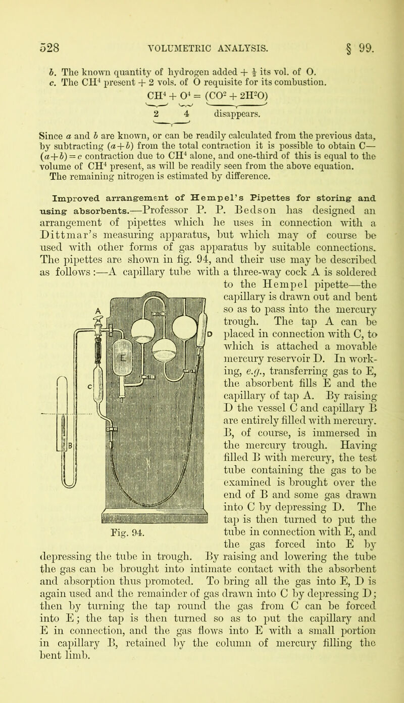b. The known quantity of hydrogen added + 2 its vol. of O. c. The CH4 present + 2 vols. of O requisite for its combustion. CH4 + O4 = (CO2 + 2H20) 2 4 disappears. Since a and b are known, or can he readily calculated from the previous data, by subtracting (a+b) from the total contraction it is possible to obtain C— (a+b) = c contraction due to CH4 alone, and one-third of this is equal to the volume of CH4 present, as will be readily seen from the above equation. The remaining nitrogen is estimated by difference. Improved arrangement of Hempel’s Pipettes for storing and using absorbents.—Professor P. P. Be cl son has designed an arrangement of pipettes -which he uses in connection with a Ditt mar’s measuring apparatus, but which may of course be used with other forms of gas apparatus by suitable connections. The pipettes are shown in fig. 94, and their use may be described as follows :—A capillary tube with a three-way cock A is soldered to the Hemp el pipette—the capillary is drawn out and bent so as to pass into the mercury trough. The tap A can be placed in connection with C, to which is attached a movable mercury reservoir D. In work- ing, e.g., transferring gas to E, the absorbent fills E and the capillary of tap A. By raising D the vessel C and capillary B are entirely filled with mercury. B, of course, is immersed in the mercury trough. Having filled B with mercury, the test tube containing the gas to be examined is brought over the end of B and some gas drawn into C by depressing D. The tap is then turned to put the tube in connection with E, and the gas forced into E by By raising and lowering the tube Pig. 94. depressing the tube in trough, the gas can be brought into intimate contact with the absorbent and absorption thus promoted. To bring all the gas into E, D is again used and the remainder of gas drawn into C by depressing D; then by turning the tap round the gas from C can be forced into E; the tap is then turned so as to put the capillary and E in connection, and the gas flows into E with a small portion in capillary B, retained by the column of mercury filling the bent limb.