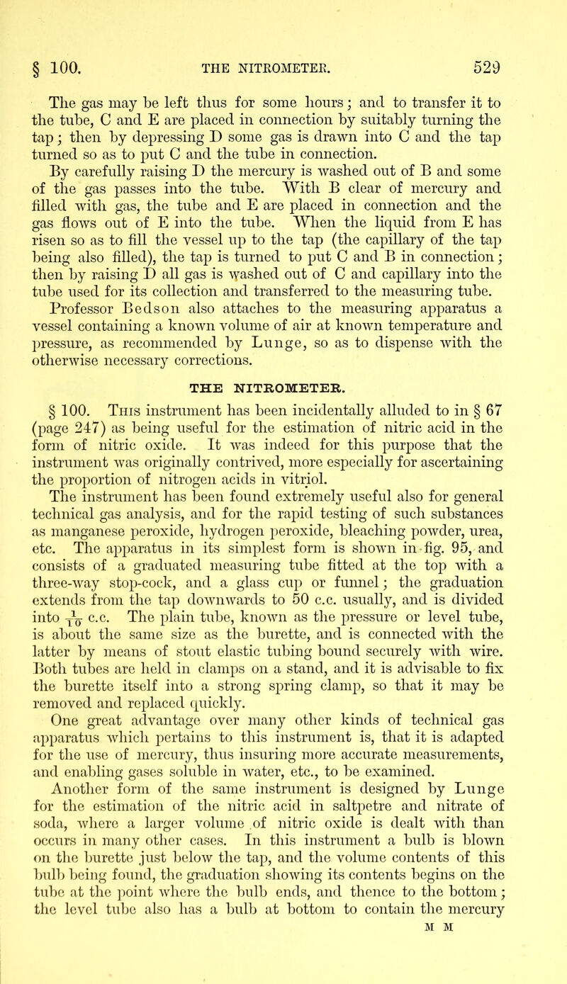 The gas may be left thus for some hours; and to transfer it to the tube, C and E are placed in connection by suitably turning the tap; then by depressing D some gas is drawn into C and the tap turned so as to put C and the tube in connection. Ey carefully raising D the mercury is washed out of E and some of the gas passes into the tube. With E clear of mercury and filled with gas, the tube and E are placed in connection and the gas flows out of E into the tube. When the liquid from E has risen so as to fill the vessel up to the tap (the capillary of the tap being also filled), the tap is turned to put C and B in connection; then by raising I) all gas is gashed out of C and capillary into the tube used for its collection and transferred to the measuring tube. Professor Beds on also attaches to the measuring apparatus a vessel containing a known volume of air at known temperature and pressure, as recommended by Lunge, so as to dispense with the otherwise necessary corrections. THE NITROMETER. § 100. This instrument has been incidentally alluded to in § 67 (page 247) as being useful for the estimation of nitric acid in the form of nitric oxide. It was indeed for this purpose that the instrument was originally contrived, more especially for ascertaining the proportion of nitrogen acids in vitriol. The instrument has been found extremely useful also for general technical gas analysis, and for the rapid testing of such substances as manganese peroxide, hydrogen peroxide, bleaching powder, urea, etc. The apparatus in its simplest form is shown in-fig. 95, and consists of a graduated measuring tube fitted at the top with a three-way stop-cock, and a glass cup or funnel; the graduation extends from the tap downwards to 50 c.c. usually, and is divided into yq- c.c. The plain tube, known as the pressure or level tube, is about the same size as the burette, and is connected with the latter by means of stout elastic tubing bound securely with wire. Both tubes are held in clamps on a stand, and it is advisable to fix the burette itself into a strong spring clamp, so that it may be removed and replaced quickly. One great advantage over many other kinds of technical gas apparatus which pertains to this instrument is, that it is adapted for the use of mercury, thus insuring more accurate measurements, and enabling gases soluble in water, etc., to be examined. Another form of the same instrument is designed by Lunge for the estimation of the nitric acid in saltpetre and nitrate of soda, where a larger volume .of nitric oxide is dealt with than occurs in many other cases. In this instrument a bulb is blown on the burette just below the tap, and the volume contents of this bulb being found, the graduation showing its contents begins on the tube at the point where the bulb ends, and thence to the bottom; the level tube also has a bulb at bottom to contain the mercury M M