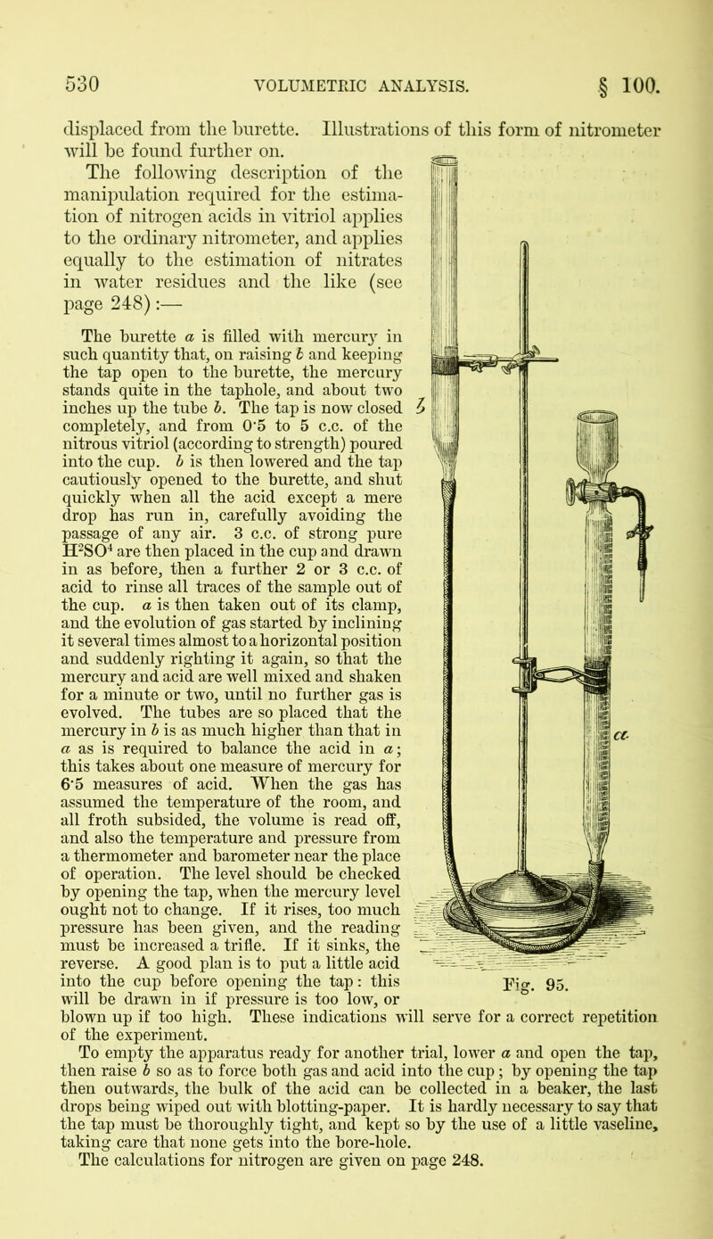 displaced from the burette. Illustrations of this form of nitrometer will be found further on. The following description of the manipulation required for the estima- tion of nitrogen acids in vitriol applies to the ordinary nitrometer, and applies equally to the estimation of nitrates in water residues and the like (see page 248):— The burette a is filled with mercury in such quantity that, on raising b and keeping the tap open to the burette, the mercury stands quite in the taphole, and about two inches up the tube b. The tap is now closed completely, and from 0'5 to 5 c.c. of the nitrous vitriol (according to strength) poured into the cup. b is then lowered and the tap cautiously opened to the burette, and shut quickly when all the acid except a mere drop has run in, carefully avoiding the passage of any air. 3 c.c. of strong pure H2S04 are then placed in the cup and drawn in as before, then a further 2 or 3 c.c. of acid to rinse all traces of the sample out of the cup. a is then taken out of its clamp, and the evolution of gas started by inclining it several times almost to a horizontal position and suddenly righting it again, so that the mercury and acid are well mixed and shaken for a minute or two, until no further gas is evolved. The tubes are so placed that the mercury in b is as much higher than that in a as is required to balance the acid in a; this takes about one measure of mercury for 6'5 measures of acid. When the gas has assumed the temperature of the room, and all froth subsided, the volume is read off, and also the temperature and pressure from a thermometer and barometer near the place of operation. The level should be checked by opening the tap, when the mercury level ought not to change. If it rises, too much pressure has been given, and the reading must be increased a trifle. If it sinks, the reverse. A good plan is to put a little acid will be drawn in if pressure is too low, or blown up if too high. These indications will serve for a correct repetition of the experiment. To empty the apparatus ready for another trial, lower a and open the tap, then raise b so as to force both gas and acid into the cup; by opening the tap then outwards, the bulk of the acid can be collected in a beaker, the last drops being wiped out with blotting-paper. It is hardly necessary to say that the tap must be thoroughly tight, and kept so by the use of a little vaseline, taking care that none gets into the bore-liole. The calculations for nitrogen are given on page 248.