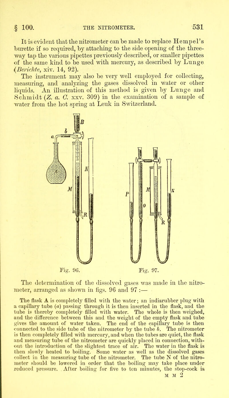 It is evident that the nitrometer can he made to replace Hemp el’s hurette if so required, by attaching to the side opening of the three- way tap the various pipettes previously described, or smaller pipettes of the same kind to he used with mercury, as described by Lunge {.Berichte, xiv. 14, 92). The instrument may also be very well employed for collecting, measuring, and analyzing the gases dissolved in water or other liquids. An illustration of this method is given by Lunge and Schmidt (Z. a. C. xxv. 309) in the examination of a sample of water from the hot spring at Leuk in Switzerland. The determination of the dissolved gases was made in the nitro- meter, arranged as shown in figs. 96 and 97 :— The flask A is completely filled with the water; an indiarubber plug with a capillary tube (a) passing through it is then inserted in the flask, and the tube is thereby completely filled with water. The whole is then weighed, and the difference between this and the weight of the empty flask and tube gives the amount of water taken. The end of the capillary tube is then connected to the side tube of the nitrometer by the tube b. The nitrometer is then completely filled with mercury, and when the tubes are quiet, the flask and measuring tube of the nitrometer are quickly placed in connection, with- out the introduction of the slightest trace of air. The water in the flask is then slowly heated to boiling. Some water as well as the dissolved gases collect in the measuring tube of the nitrometer. The tube N of the nitro- meter should be lowered in order that the boiling may take place under reduced pressure. After boiling for five to ten minutes, the stop-cock is Tig. 97. M M 2