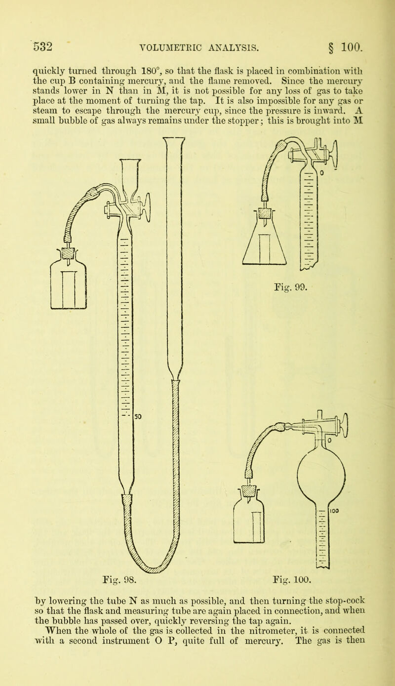 quickly turned through 180°, so that the flask is placed in combination with the cup B containing mercury, and the flame removed. Since the mercury stands lower in N than in M, it is not possible for any loss of gas to take place at the moment of turning the tap. It is also impossible for any gas or steam to escape through the mercury cup, since the pressure is inward. A small bubble of gas always remains under the stopper; this is brought into INI by lowering the tube N as much as possible, and then turning the stop-cock so that the flask and measuring tube are again placed in connection, and when the bubble has passed over, quickly reversing the tap again. When the whole of the gas is collected in the nitrometer, it is connected with a second instrument O P, quite full of mercury. The gas is then