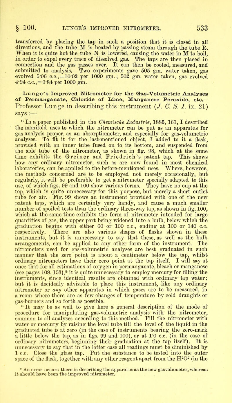 transferred by placing the tap in such a position that it is closed in all directions, and the tube M is heated by passing steam through the tube E-. When it is quite hot the tube N is lowered, causing the water in M to boil, in order to expel every trace of dissolved gas. The taps are then placed in connection and the gas passes over. It can then be cooled, measured, and submitted to analysis. Two experiments gave 505 gm. water taken, gas evolved 5'06 c.c., = 10‘02 per 1000 gm.; 502 gm. water taken, gas evolved 4*94 c.c.,=9'84 per 1000 gm. Lung-e’s Improved Nitrometer for the Gas-Volumetric Analyses of Permanganate, Chloride of Lime, Manganese Peroxide, etc.— Professor Lunge in describing this instrument (J. C. S. I. ix. 21) says:— “ In a paper published in the Chemische Industrie, 1885, 161, I described the manifold uses to which the nitrometer can be put as an apparatus for gas analysis proper, as an absorptiometer, and especially for gas-volumetric analyses. To fit it for the last-mentioned object, I added to it a flask, provided with an inner tube fused on to its bottom, and suspended from the side tube of the nitrometer, as shown in fig. 98, which at the same time exhibits the Greiner and Friedrich’s patent tap. This shows how any ordinary nitrometer, such as are now found in most chemical laboratories, can be applied to the before-mentioned uses. Where, however, the methods concerned are to be employed not merely occasionally, but regularly, it will be preferable to get a nitrometer specially adapted to this use, of which figs. 99 and 100 show various forms. They have no cup at the top, which is quite unnecessary for this purpose, but merely a short outlet tube for air. Fig. 99 shows an instrument provided with one of the new patent taps, which are certainly very handy, and cause a much smaller number of spoiled tests than the ordinary three-way tap, as shown in fig. 100, which at the same time exhibits the form of nitrometer intended for large quantities of gas, the upper part being widened into a bulb, below which the graduation begins with either 60 or 100 c.c., ending at 100 or 140 c.c. respectively. There are also various shapes of flasks shown in these instruments, but it is unnecessary to say that these, as well as the bulb arrangements, can be applied to any other form of the instrument. The nitrometers used for gas-volumetric analyses are best graduated in such manner that the zero point is about a centimeter below the tap, whilst ordinary nitrometers have their zero point at the tap itself. I will say at once that for all estimations of oxygen in permanganate, bleach or manganese (see pages 108,153),* it is quite unnecessary to employ mercury for filling the instruments, since identical results are obtained with ordinary tap water; but it is decidedly advisable to place this instrument, like any ordinary nitrometer or any other apparatus in which gases are to be measured, in a room where there are as few changes of temperature by cold draughts or gas-burners and so forth as possible. “ It may be as well to give here a general description of the mode of procedure for manipulating gas-volumetric analysis with the nitrometer, common to all analyses according to this method. Fill the nitrometer with water or mercury by raising the level tube till the level of the liquid in the graduated tube is at zero (in the case of instruments bearing the zero-mark a little below the tap, as in figs. 99 and 100), or at TO c.c. (in the case of ordinary nitrometers, beginning their graduation at the tap itself). It is unnecessary to say that in the latter case all readings must be diminished by 1 c.c. Close the glass tap. Put the substance to be tested into the outer space of the flask, together with any other reagent apart from the H202 (in the * An error occurs there in describing the apparatus as the new gasvolumeter, whereas it should have been the improved nitrometer.