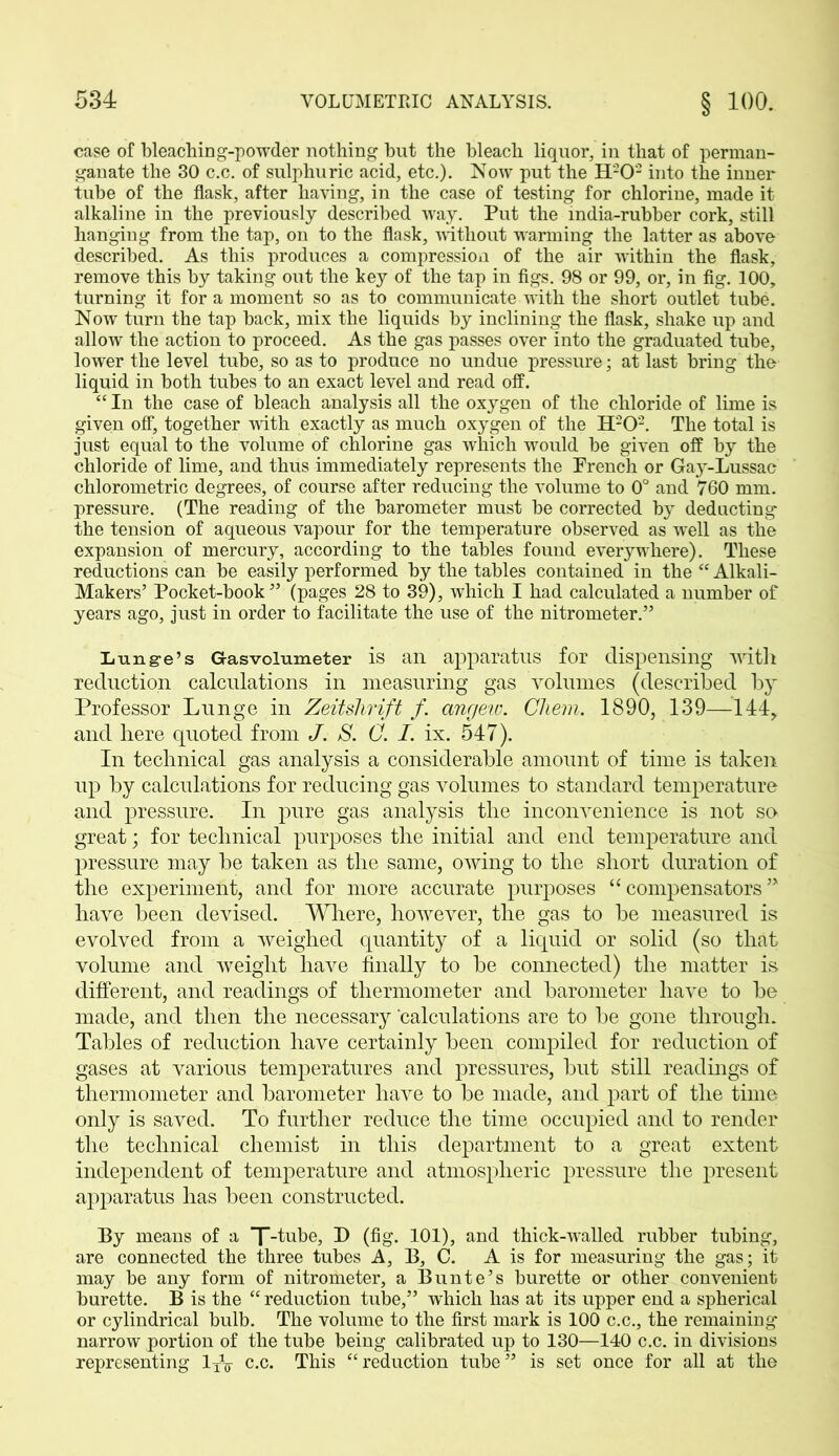 case of bleaching-powder nothing but the bleach liquor, in that of perman- ganate the 30 c.c. of sulphuric acid, etc.). Now put the H202 into the inner tube of the flask, after having, in the case of testing for chlorine, made it alkaline in the previously described way. Put the india-rubber cork, still hanging from the tap, on to the flask, without warming the latter as above described. As this produces a compression of the air within the flask, remove this by taking out the key of the tap in figs. 98 or 99, or, in fig. 100, turning it for a moment so as to communicate with the short outlet tube. Now turn the tap back, mix the liquids by inclining the flask, shake up and allow the action to proceed. As the gas passes over into the graduated tube, lower the level tube, so as to produce no undue pressure; at last bring the liquid in both tubes to an exact level and read off. “ In the case of bleach analysis all the oxygen of the chloride of lime is given off, together with exactly as much oxygen of the H202. The total is just equal to the volume of chlorine gas which would be given off by the chloride of lime, and thus immediately represents the French or Gay-Lussac chlorometric degrees, of course after reducing the volume to 0° and 760 mm. pressure. (The reading of the barometer must be corrected by deducting the tension of aqueous vapour for the temperature observed as well as the expansion of mercury, according to the tables found everywhere). These reductions can be easily performed by the tables contained in the “ Alkali- Makers’ Pocket-book ” (pages 28 to 39), which I had calculated a number of years ago, just in order to facilitate the use of the nitrometer.” Lunge’s Gasvolumeter is an apparatus for dispensing with reduction calculations in measuring gas volumes (described by Professor Lunge in Zeitshrift f. angeiv. Cliem. 1890, 139—144, and here quoted from J. S. C. I. ix. 547). In technical gas analysis a considerable amount of time is taken up by calculations for reducing gas volumes to standard temperature and pressure. In pure gas analysis the inconvenience is not so great; for technical purposes the initial and end temperature and pressure may be taken as the same, owing to the short duration of the experiment, and for more accurate purposes “compensators” have been devised. Where, however, the gas to be measured is evolved from a weighed quantity of a liquid or solid (so that volume and weight have finally to be connected) the matter is different, and readings of thermometer and barometer have to be made, and then the necessary 'calculations are to be gone through. Tables of reduction have certainly been compiled for reduction of gases at various temperatures and pressures, but still readings of thermometer and barometer have to be made, and part of the time only is saved. To further reduce the time occupied and to render the technical chemist in this department to a great extent independent of temperature and atmospheric pressure the present apparatus has been constructed. By means of a T-tube, D (fig. 101), and thick-walled rubber tubing, are connected the three tubes A, B, C. A is for measuring the gas; it may be any form of nitrometer, a Bunte’s burette or other convenient burette. B is the “ reduction tube,” which has at its upper end a spherical or cylindrical bulb. The volume to the first mark is 100 c.c., the remaining narrow portion of the tube being calibrated up to 130—140 c.c. in divisions representing 1XV c.c. This “reduction tube” is set once for all at the