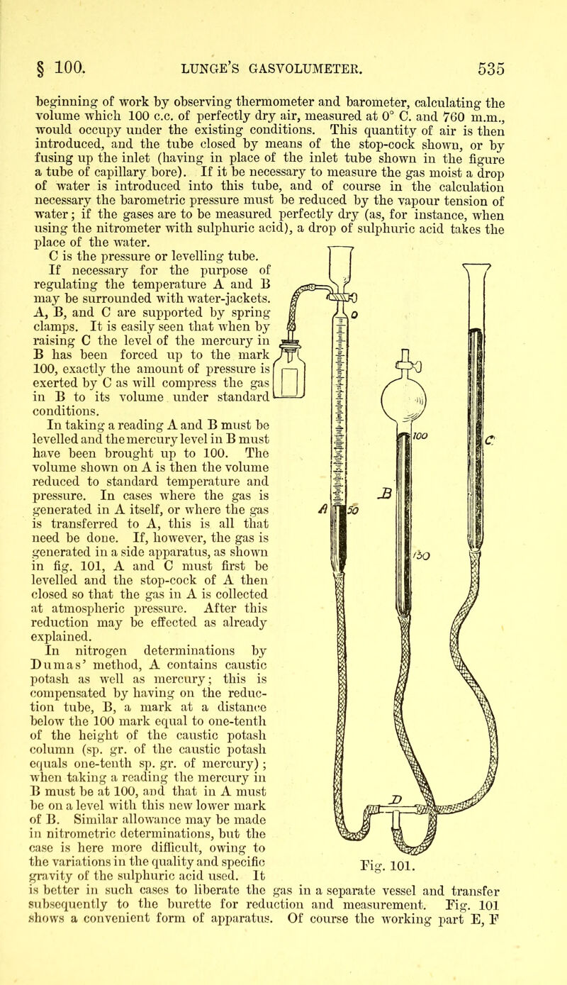 beginning of work by observing thermometer and barometer, calculating the volume which 100 c.c. of perfectly dry air, measured at 0° C. and 760 m.m., would occupy under the existing conditions. This quantity of air is then introduced, and the tube closed by means of the stop-cock shown, or by fusing up the inlet (having in place of the inlet tube shown in the figure a tube of capillary bore). If it be necessary to measure the gas moist a drop of water is introduced into this tube, and of course in the calculation necessary the barometric pressure must be reduced by the vapour tension of water; if the gases are to be measured perfectly dry (as, for instance, when using the nitrometer with sulphuric acid), a drop of sulphuric acid takes the place of the water. C is the pressure or levelling tube. If necessary for the purpose of regulating the temperature A and B may he surrounded with water-jackets. A, B, and C are supported by spring clamps. It is easily seen that when by raising C the level of the mercury in B has been forced up to the mark 100, exactly the amount of pressure is [ exerted by C as will compress the gas in B to its volume under standard ^ conditions. In taking a reading A and B must be levelled and the mercury level in B must have been brought up to 100. The volume shown on A is then the volume reduced to standard temperature and pressure. In cases where the gas is generated in A itself, or where the gas is transferred to A, this is all that need be done. If, however, the gas is generated in a side apparatus, as shown in fig. 101, A and C must first be levelled and the stop-cock of A then closed so that the gas in A is collected at atmospheric pressure. After this reduction may be effected as already explained. In nitrogen determinations by Dumas5 method, A contains caustic potash as well as mercury; this is compensated by having on the reduc- tion tube, B, a mark at a distance below the 100 mark equal to one-tenth of the height of the caustic potash column (sp. gr. of the caustic potash equals one-tenth sp. gr. of mercury); when taking a reading the mercury in B must be at 100, and that in A must be on a level with this new lower mark of B. Similar allowance may be made in nitrometric determinations, but the case is here more difficult, owing to the variations in the quality and specific gravity of the sulphuric acid used. It is better in such cases to liberate the gas in a separate vessel and transfer subsequently to the burette for reduction and measurement. Fig. 101 shows a convenient form of apparatus. Of course the working part E, F Fig. 101.