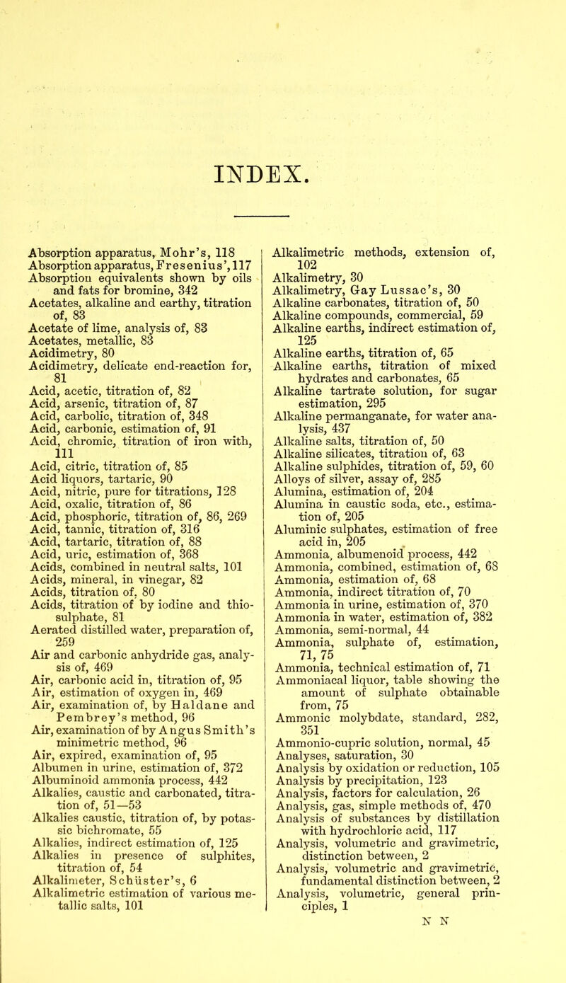 INDEX Absorption apparatus, Mohr’s, 118 Absorption apparatus, Fresenius’,117 Absorption equivalents shown by oils and fats for bromine, 342 Acetates, alkaline and earthy, titration of, 83 Acetate of lime, analysis of, 83 Acetates, metallic, 83 Acidimetry, 80 Acidimetry, delicate end-reaction for, 81 Acid, acetic, titration of, 82 Acid, arsenic, titration of, 87 Acid, carbolic, titration of, 348 Acid, carbonic, estimation of, 91 Acid, chromic, titration of iron with, 111 Acid, citric, titration of, 85 Acid liquors, tartaric, 90 Acid, nitric, pure for titrations, 128 Acid, oxalic, titration of, 86 Acid, phosphoric, titration of, 86, 269 Acid, tannic, titration of, 316 Acid, tartaric, titration of, 88 Acid, uric, estimation of, 368 Acids, combined in neutral salts, 101 Acids, mineral, in vinegar, 82 Acids, titration of, 80 Acids, titration of by iodine and thio- sulphate, 81 Aerated distilled water, preparation of, 259 Air and carbonic anhydride gas, analy- sis of, 469 Air, carbonic acid in, titration of, 95 Air, estimation of oxygen in, 469 Air, examination of, by Haldane and Pembrey’s method, 96 Air, examination ofbyAngusSmith’s minimetric method, 96 Air, expired, examination of, 95 Albumen in urine, estimation of, 372 Albuminoid ammonia process, 442 Alkalies, caustic and carbonated, titra- tion of, 51—53 Alkalies caustic, titration of, by potas- sic bichromate, 55 Alkalies, indirect estimation of, 125 Alkalies in presence of sulphites, titration of, 54 Alkalimeter, Schuster’s, 6 Alkalimetric estimation of various me- tallic salts, 101 Alkalimetric methods, extension of, 102 Alkalimetry, 30 Alkalimetry, Gay Lussac’s, 30 Alkaline carbonates, titration of, 50 Alkaline compounds, commercial, 59 Alkaline earths, indirect estimation of, 125 Alkaline earths, titration of, 65 Alkaline earths, titration of mixed hydrates and carbonates, 65 Alkaline tartrate solution, for sugar estimation, 295 Alkaline permanganate, for water ana- lysis, 437 Alkaline salts, titration of, 50 Alkaline silicates, titration of, 63 Alkaline sulphides, titration of, 59, 60 Alloys of silver, assay of, 285 Alumina, estimation of, 204 Alumina in caustic soda, etc., estima- tion of, 205 Aluminic sulphates, estimation of free acid in, 205 Ammonia, albumenoid process, 442 Ammonia, combined, estimation of, 68 Ammonia, estimation of, 68 Ammonia, indirect titration of, 70 Ammonia in urine, estimation of, 370 Ammonia in water, estimation of, 382 Ammonia, semi-normal, 44 Ammonia, sulphate of, estimation, 71, 75 Ammonia, technical estimation of, 71 Ammoniacal liquor, table showing the amount of sulphate obtainable from, 75 Ammonic molybdate, standard, 282, 351 Ammonio-cupric solution, normal, 45 Analyses, saturation, 30 Analysis by oxidation or reduction, 105 Analysis by precipitation, 123 Analysis, factors for calculation, 26 Analysis, gas, simple methods of, 470 Analysis of substances by distillation with hydrochloric acid, 117 Analysis, volumetric and gravimetric, distinction between, 2 Analysis, volumetric and gravimetric, fundamental distinction between, 2 Analysis, volumetric, general prin- ciples, 1 N N