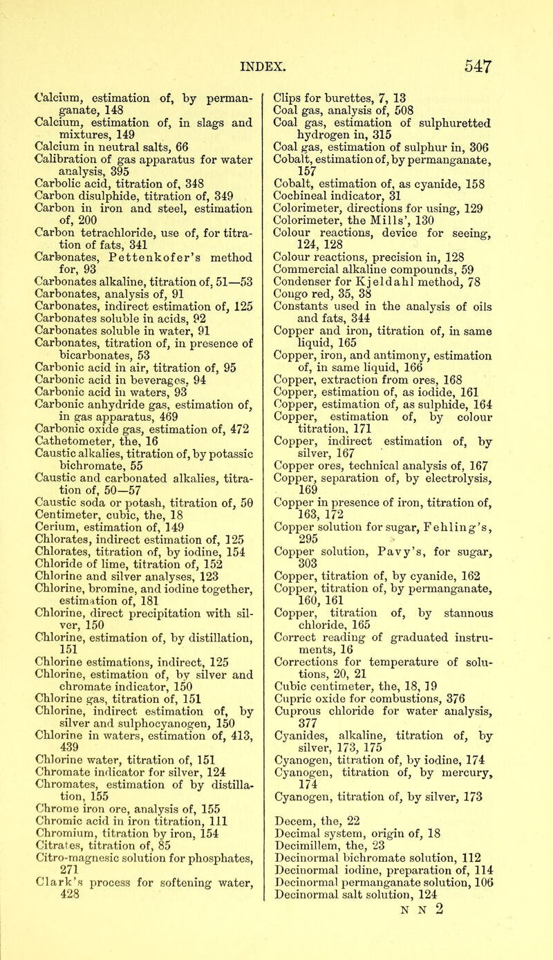 Calcium, estimation of, by perman- ganate, 148 Calcium, estimation of, in slags and mixtures, 149 Calcium in neutral salts, 66 Calibration of gas apparatus for water analysis, 395 Carbolic acid, titration of, 348 Carbon disulphide, titration of, 349 Carbon in iron and steel, estimation of, 200 Carbon tetrachloride, use of, for titra- tion of fats, 341 Carbonates, Pettenkofer’s method for, 93 Carbonates alkaline, titration of, 51—53 Carbonates, analysis of, 91 Carbonates, indirect estimation of, 125 Carbonates soluble in acids, 92 Carbonates soluble in water, 91 Carbonates, titration of, in presence of bicarbonates, 53 Carbonic acid in air, titration of, 95 Carbonic acid in beverages, 94 Carbonic acid in waters, 93 Carbonic anhydride gas, estimation of, in gas apparatus, 469 Carbonic oxide gas, estimation of, 472 Cathetometer, the, 16 Caustic alkalies, titration of, by potassic bichromate, 55 Caustic and carbonated alkalies, titra- tion of, 50—57 Caustic soda or potash, titration of, 50 Centimeter, cubic, the, 18 Cerium, estimation of, 149 Chlorates, indirect estimation of, 125 Chlorates, titration of, by iodine, 154 Chloride of lime, titration of, 152 Chlorine and silver analyses, 123 Chlorine, bromine, and iodine together, estimation of, 181 Chlorine, direct precipitation with sil- ver, 150 Chlorine, estimation of, by distillation, 151 Chlorine estimations, indirect, 125 Chlorine, estimation of, by silver and chromate indicator, 150 Chlorine gas, titration of, 151 Chlorine, indirect estimation of, by silver and sulphocyanogen, 150 Chlorine in waters, estimation of, 413, 439 Chlorine water, titration of, 151 Chromate indicator for silver, 124 Chromates, estimation of by distilla- tion, 155 Chrome iron ore, analysis of, 155 Chromic acid in iron titration, 111 Chromium, titration by iron, 154 Citrates, titration of, 85 Citro-magnesic solution for phosphates, 271 Clark’s process for softening water, 428 Clips for burettes, 7, 13 Coal gas, analysis of, 508 Coal gas, estimation of sulphuretted hydrogen in, 315 Coal gas, estimation of sulphur in, 306 Cobalt, estimation of, by permanganate, 157 Cobalt, estimation of, as cyanide, 158 Cochineal indicator, 31 Colorimeter, directions for using, 129 Colorimeter, the Mills’, 130 Colour reactions, device for seeing, 124, 128 Colour reactions, precision in, 128 Commercial alkaline compounds, 59 Condenser for Kjeldahl method, 78 Congo red, 35, 38 Constants used in the analysis of oils and fats, 344 Copper and iron, titration of, in same liquid, 165 Copper, iron, and antimony, estimation of, in same liquid, 166 Copper, extraction from ores, 168 Copper, estimation of, as iodide, 161 Copper, estimation of, as sulphide, 164 Copper, estimation of, by colour titration, 171 Copper, indirect estimation of, by silver, 167 Copper ores, technical analysis of, 167 Copper, separation of, by electrolysis, 169. Copper in presence of iron, titration of, 163, 172 Copper solution for sugar, Fehling’s, 295 Copper solution, Pavy’s, for sugar, 303 Copper, titration of, by cyanide, 162 Copper, titration of, by permanganate, 160, 161 Copper, titration of, by stannous chloride, 165 Correct reading of graduated instru- ments, 16 Corrections for temperature of solu- tions, 20, 21 Cubic centimeter, the, 18; 19 Cupric oxide for combustions, 376 Cuprous chloride for water analysis, 377 Cyanides, alkaline, titration of, by silver, 173, 175 Cyanogen, titration of, by iodine, 174 Cyanogen, titration of, by mercury, 174 Cyanogen, titration of, by silver, 173 Decern, the, 22 Decimal system, origin of, 18 Decimillem, the, 23 Decinormal bichromate solution, 112 Decinormal iodine, preparation of, 114 Decinormal permanganate solution, 106 Decinormal salt solution, 124