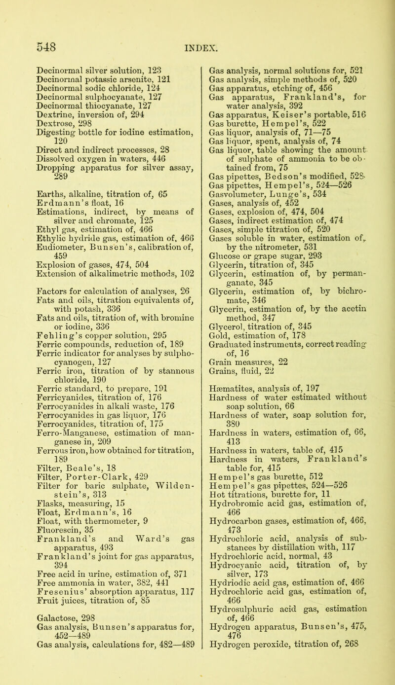 Decinormal silver solution, 123 Decinorinal potassic arsenite, 121 Decinormal sodic chloride, 124 Decinormal sulphocyanate, 127 Decinormal thiocyanate, 127 Dextrine, inversion of, 294 Dextrose, 298 Digesting bottle for iodine estimation, 120 Direct and indirect processes, 28 Dissolved oxygen in waters, 446 Dropping apparatus for silver assay, Earths, alkaline, titration of, 65 Erdmann’s float, 16 Estimations, indirect, by means of silver and chromate, 125 Ethyl gas, estimation of, 466 Ethylic hydride gas, estimation of. 466 Eudiometer, Bunsen’s, calibration of, 459 Explosion of gases, 474, 504 Extension of alkalimetric methods, 102 Factors for calculation of analyses, 26 Fats and oils, titration equivalents of, with potash, 336 Fats and oils, titration of, with bromine or iodine, 336 Fehling’s copper solution, 295 Ferric compounds, reduction of, 189 Ferric indicator for analyses by sulpho- cyanogen, 127 Ferric iron, titration of by stannous chloride, 190 Ferric standard, to prepare, 191 Ferricyanides, titration of, 176 Ferrocyanides in alkali waste, 176 Ferrocyanides in gas liquor, 176 Ferrocyanides, titration of, 175 Ferro-Manganese, estimation of man- ganese in, 209 Ferrous iron, how obtained for titration, 189 Filter, Beale’s, 18 Filter, Porter-Clark, 429 Filter for baric sulphate, Wilden- stein’s, 313 Flasks, measuring, 15 Float, Erdmann’s, 16 Float, with thermometer, 9 Fluorescin, 35 Frankland’s and Ward’s gas apparatus, 493 Frankland’s joint for gas apparatus, 394 Free acid in urine, estimation of, 371 Free ammonia in water, 382, 441 Fresenius’ absorption apparatus, 117 Fruit juices, titration of, 85 Galactose, 298 Gas analysis, Bunsen’s apparatus for, 452—489 Gas analysis, calculations for, 482—489 Gas analysis, normal solutions for, 521 Gas analysis, simple methods of, 520 Gas apparatus, etching of, 456 Gas apparatus, Frankland’s, for water analysis, 392 Gas apparatus, Reiser’s portable, 516 Gas burette, Hempel’s, 522 Gas liquor, analysis of, 71—75 Gas liquor, spent, analysis of, 74 Gas liquor, table showing the amount of sulphate of ammonia to be ob • tained from, 75 Gas pipettes, Bed son’s modified, 528- Gas pipettes, Hempel’s, 524—526 Gasvolumeter, Lunge’s, 534 Gases, analysis of, 452 Gases, explosion of, 474, 504 Gases, indirect estimation of, 474 Gases, simple titration of, 520 Gases soluble in water, estimation ofr by the nitrometer, 531 Glucose or grape sugar, 293 Glycerin, titration of, 345 Glycerin, estimation of, by perman- ganate, 345 Glycerin, estimation of, by bichro- mate, 346 Glycerin, estimation of, by the acetin method, 347 Glycerol, titration of, 345 Gold, estimation of, 178 Graduated instruments, correct reading of, 16 Grain measures, 22 Grains, fluid, 22 Haematites, analysis of, 197 Hardness of water estimated without soap solution, 66 Hardness of water, soap solution for, 380 Hardness in waters, estimation of, 66, 413 Hardness in waters, table of, 415 Hardness in waters, Frankland’s table for, 415 Hempel’s gas burette, 512 Hempel’s gas pipettes, 524—526 Hot titrations, burette for, 11 Hydrobromic acid gas, estimation of, 466 Hydrocarbon gases, estimation of, 466, 473 Hydrochloric acid, analysis of sub- stances by distillation with, 117 Hydrochloric acid, normal, 43 Hydrocyanic acid, titration of, by silver, 173 Hydriodic acid gas, estimation of, 466 Hydrochloric acid gas, estimation of, 466 Hydrosulphuric acid gas, estimation of, 466 Hydrogen apparatus, Bunsen’s, 475, 476 Hydrogen peroxide, titration of, 268