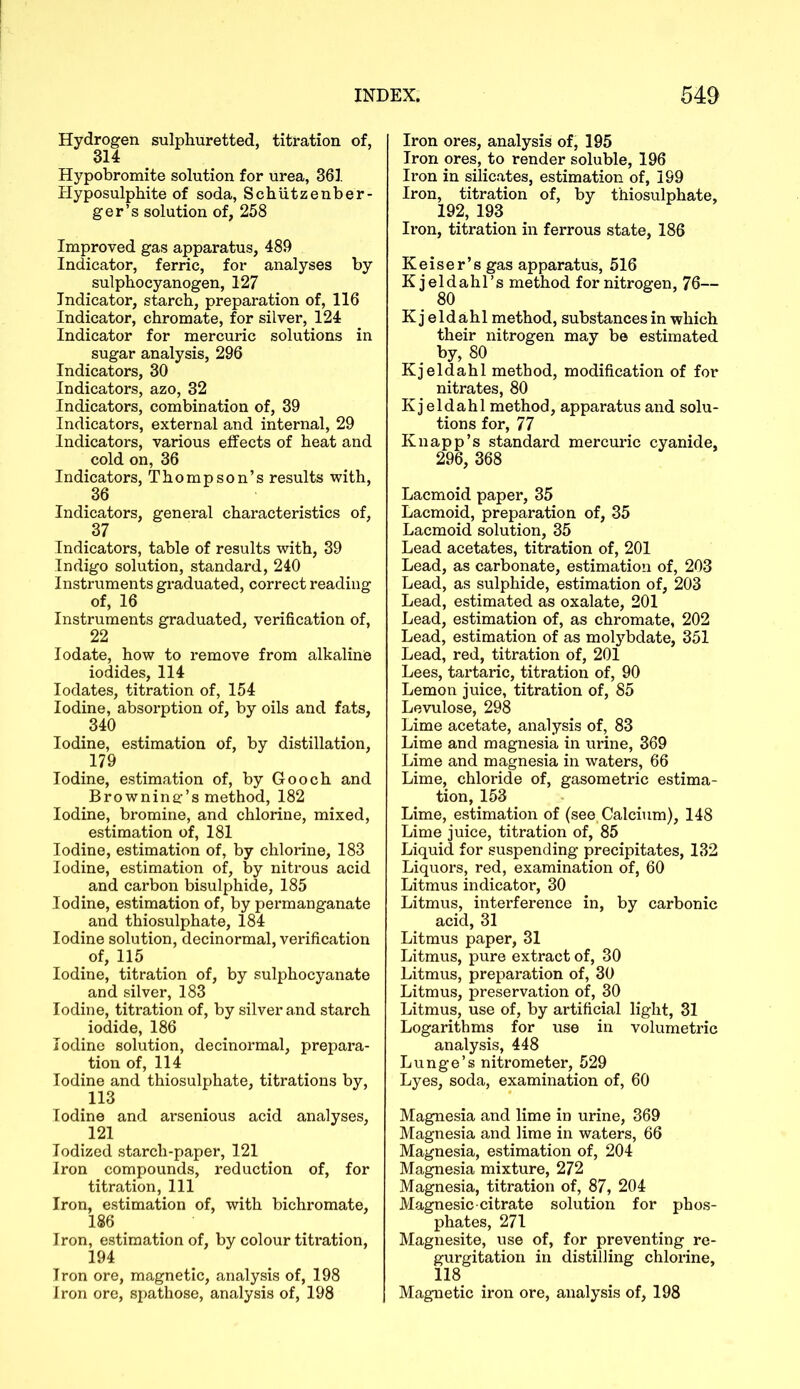 Hydrogen sulphuretted, titration of, 314 Hypobromite solution for urea, 361. Hyposulphite of soda, Schutzenber- ger’s solution of, 258 Improved gas apparatus, 489 Indicator, ferric, for analyses by sulphocyanogen, 127 Indicator, starch, preparation of, 116 Indicator, chromate, for silver, 124 Indicator for mercuric solutions in sugar analysis, 296 Indicators, 30 Indicators, azo, 32 Indicators, combination of, 39 Indicators, external and internal, 29 Indicators, various effects of heat and cold on, 36 Indicators, Thompson’s results with, 36 Indicators, general characteristics of, 37 Indicators, table of results with, 39 Indigo solution, standard, 240 Instruments graduated, correct reading of, 16 Instruments graduated, verification of, 22 Iodate, how to remove from alkaline iodides, 114 Iodates, titration of, 154 Iodine, absorption of, by oils and fats, 340 Iodine, estimation of, by distillation, 179 Iodine, estimation of, by Gooch and Browning's method, 182 Iodine, bromine, and chlorine, mixed, estimation of, 181 Iodine, estimation of, by chlorine, 183 Iodine, estimation of, by nitrous acid and carbon bisulphide, 185 Iodine, estimation of, by permanganate and thiosulphate, 184 Iodine solution, decinormal, verification of, 115 Iodine, titration of, by sulphocyanate and silver, 183 Iodine, titration of, by silver and starch iodide, 186 Iodine solution, decinormal, prepara- tion of, 114 Iodine and thiosulphate, titrations by, 113 Iodine and arsenious acid analyses, 121 Iodized starch-paper, 121 Iron compounds, reduction of, for titration, 111 Iron, estimation of, with bichromate, 186 Iron, estimation of, by colour titration, 194 Iron ore, magnetic, analysis of, 198 Iron ore, spathose, analysis of, 198 Iron ores, analysis of, 195 Iron ores, to render soluble, 196 Iron in silicates, estimation of, 199 Iron, titration of, by thiosulphate, 192, 193 Iron, titration in ferrous state, 186 Reiser’s gas apparatus, 516 Kjeldahl’s method for nitrogen, 76— 80 K j eldahl method, substances in which their nitrogen may be estimated by, 80 Kjeldahl method, modification of for nitrates, 80 Kj eldahl method, apparatus and solu- tions for, 77 Knapp’s standard mercuric cyanide, 296, 368 Lacmoid paper, 35 Lacmoid, preparation of, 35 Lacmoid solution, 35 Lead acetates, titration of, 201 Lead, as carbonate, estimation of, 203 Lead, as sulphide, estimation of, 203 Lead, estimated as oxalate, 201 Lead, estimation of, as chromate, 202 Lead, estimation of as molybdate, 351 Lead, red, titration of, 201 Lees, tartaric, titration of, 90 Lemon juice, titration of, 85 Levulose, 298 Lime acetate, analysis of, 83 Lime and magnesia in urine, 369 Lime and magnesia in waters, 66 Lime, chloride of, gasometric estima- tion, 153 Lime, estimation of (see Calcium), 148 Lime juice, titration of, 85 Liquid for suspending precipitates, 132 Liquors, red, examination of, 60 Litmus indicator, 30 Litmus, interference in, by carbonic acid, 31 Litmus paper, 31 Litmus, pure extract of, 30 Litmus, preparation of, 30 Litmus, preservation of, 30 Litmus, use of, by artificial light, 31 Logarithms for use in volumetric analysis, 448 Lunge’s nitrometer, 529 Lyes, soda, examination of, 60 Magnesia and lime in urine, 369 Magnesia and lime in waters, 66 Magnesia, estimation of, 204 Magnesia mixture, 272 Magnesia, titration of, 87, 204 Magnesic-citrate solution for phos- phates, 271 Magnesite, use of, for preventing re- gurgitation in distilling chlorine, 118 Magnetic iron ore, analysis of, 198