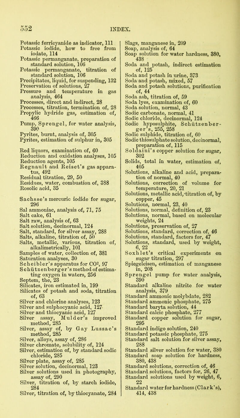 Potassic ferricyanide as indicator, 111 Potassic iodide, how to free from iodate, 114 Potassic permanganate, preparation of standard solution, 106 Potassic permanganate, titration of standard solution, 106 Precipitates, liquid, for suspending, 132 Preservation of solutions, 27 Pressure and temperature in gas analysis, 464 Processes, direct and indirect, 28 Processes, titration, termination of, 28 Propylic hydride gas, estimation of, 466 Pump, Sprengel, for water analysis, 390 Pyrites, burnt, analysis of, 305 Pyrites, estimation of sulphur in, 305 Red liquors, examination of, 60 Reduction and oxidation analyses, 105 Reduction agents, 105 Regnault and Reiset’s gas appara- tus, 492 Residual titration, 29, 50 Residues, water, combustion of, 388 Rosolic acid, 35 Sachsse’s mercuric iodide for sugar, 296 Sal ammoniac, analysis of, 71, 75 Salt cake, 61 Salt raw, analysis of, 63 Salt solution, decinormal, 124 Salt, standard, for silver assay, 288 Salts, alkaline, titration of, 50 Salts, metallic, various, titration of, alkalimetrically, 101 Samples of water, collection of, 381 Saturation analyses, 30 Scheibler’s apparatus for CO2, 97 Schiitzenberger’s method of estima- ting oxygen in waters, 256 Septem, the, 23 Silicates, iron estimated in, 199 Silicates of potash and soda, titration of, 63 Silver and chlorine analyses, 123 Silver and sulphocyanic acid, 127 Silver and thiocyanic acid, 127 Silver assay, Mulder’s improved method, 285 Silver, assay of, by Gay Lussac’s method, 285 Silver, alloys, assay of, 286 Silver chromate, solubility of, 124 Silver, estimation of, by standard sodic chloride, 285 Silver plate, assay of, 285 Silver solution, decinormal, 123 Silver solutions used in photography, assay of, 290 Silver, titration of, by starch iodide, 284 Silver, titration of, by thiocyanate, 284 Slags, manganese in, 209 Soap, analysis of, 64 Soap solution for water hardness, 380, 438 Soda and potash, indirect estimation of, 125 Soda and potash in urine, 373 Soda and potash, mixed, 57 Soda and potash solutions, purification of, 44 Soda ash, titration of, 59 Soda lyes, examination of, 60 Soda solution, normal, 43 Sodic carbonate, normal, 41 Sodic chloride, decinormal, 124 Sodic hyposulphite, Schiitzenber- ger’s, 255, 258 Sodic sulphide, titration of, 60 Sodic thiosulphate solution, decinormal, preparation of, 115 Soldaini’s copper solution for sugar, 302 Solids, total in water, estimation of, 405 Solutions, alkaline and acid, prepara- tion of normal, 40 Solutions, correction of volume for temperature, 20, 21 Solutions, metallic acid,‘titration of, by copper, 45 Solutions, normal, 23, 40 Solutions, normal, definition of, 23 Solutions, normal, based on molecular weights, 24 Solutions, preservation of, 27 Solutions, standard, correction of, 46 Solutions, standard, factors for, 47 Solutions, standard, used by weight, 6, 22 Soxhlet’s critical experiments on sugar titration, 297 Spiegeleisen, estimation of manganese in, 208 Sprengel pump for water analysis, 390 Standard alkaline nitrite for water analysis, 379 Standard ammonic molybdate, 282 Standard ammonic phosphate, 275 Standard baryta solution, 44 Standard calcic phosphate, 277 Standard copper solution for sugar, 295 Standard indigo solution, 240 Standard potassic phosphate, 275 Standard salt solution for silver assay, 288 Standard silver solution for water, 380 Standard soap solution for hardness, 380, 438 Standard solutions, correction of, 46 Standard solutions, factors for, 26, 47 Standard solutions used by weight, 6, 22 Standard water for hardness (Clark’s), 414, 438