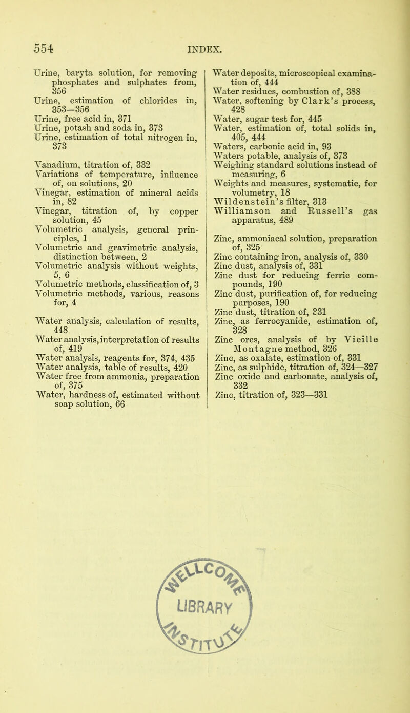 Urine, baryta solution, for removing phosphates and sulphates from, 356 Urine, estimation of chlorides in, 353-356 Urine, free acid in, 371 Urine, potash and soda in, 373 Urine, estimation of total nitrogen in, 373 Vanadium, titration of, 332 Variations of temperature, influence of, on solutions, 20 Vinegar, estimation of mineral acids in, 82 Vinegar, titration of, by copper solution, 45 Volumetric analysis, general prin- ciples, 1 Volumetric and gravimetric analysis, distinction between, 2 Volumetric analysis without weights, 5, 6 Volumetric methods, classification of, 3 Volumetric methods, various, reasons for, 4 Water analysis, calculation of results, 448 Water analysis, interpretation of results of, 419 Water analysis, reagents for, 374, 435 Water analysis, table of results, 420 Water free from ammonia, preparation of, 375 Water, hardness of, estimated without soap solution, 66 Water deposits, microscopical examina- tion of, 444 Water residues, combustion of, 388 Water, softening by Clark’s process, 428 Water, sugar test for, 445 Water, estimation of, total solids in, 405, 444 Waters, carbonic acid in, 93 Waters potable, analysis of, 373 Weighing standard solutions instead of measuring, 6 Weights and measures, systematic, for volumetry, 18 Wildenstein’s filter, 313 Williamson and Bussell’s gas apparatus, 489 Zinc, ammoniacal solution, preparation of, 325 Zinc containing iron, analysis of, 330 Zinc dust, analysis of, 331 Zinc dust for reducing ferric com- pounds, 190 Zinc dust, purification of, for reducing purposes, 190 Zinc dust, titration of, 331 Zinc, as ferrocyanide, estimation of, 328 Zinc ores, analysis of by Vieille Montagne method, 326 Zinc, as oxalate, estimation of, 331 Zinc, as sulphide, titration of, 324—327 Zinc oxide and carbonate, analysis of, 332 Zinc, titration of, 323—331