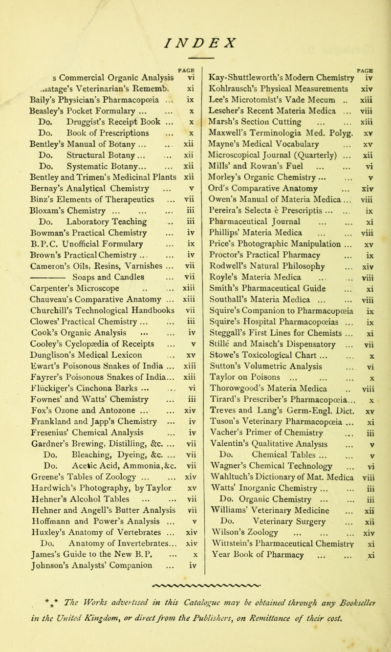 PAGE s Commercial Organic Analysis vi .uatage’s Veterinarian’s Rememb. xi Baily’s Physician’s Pharmacopoeia ... ix Beasley’s Pocket Formulary ... ... x Do. Druggist’s Receipt Book ... x Do. Book of Prescriptions ... x Bentley’s Manual of Botany ... .. xii Do. Structural Botany xii Do. Systematic Botany... ... xii Bentley and Trimen’s Medicinal Plants xii Bernay’s Analytical Chemistry ... v Binz’s Elements of Therapeutics ... vii Bloxam’s Chemistry ... ... ... iii Do. Laboratory Teaching ... iii Bowman’s Practical Chemistry ... iv B.P.C. Unofficial Formulary ... ix Brown’s Practical Chemistry iv Cameron’s Oils, Resins, Varnishes ... vii Soaps and Candles ... vii Carpenter’s Microscope .. ... xiii Chauveau’s Comparative Anatomy ... xiii Churchill’s Technological Handbooks vii Clowes’Practical Chemistry ... ... iii Cook’s Organic Analysis iv Cooley’s Cyclopaedia of Receipts ... v Dunglison’s Medical Lexicon ... xv Ewart’s Poisonous Snakes of India ... xiii Fayrer’s Poisonous Snakes of India... xiii Fluckiger’s Cinchona Barks vi Fownes’ and Watts’ Chemistry ... iii Fox’s Ozone and Antozone ... ... xiv Frankland and Japp’s Chemistry ... iv Fresenius’ Chemical Analysis ... iv Gardner’s Brewing, Distilling, &c. ... vii Do. Bleaching, Dyeing, &c. ... vii Do. Acetic Acid, Ammonia,&c. vii Greene’s Tables of Zoology ... ... xiv Hardwich’s Photography, by Taylor xv Hehner’s Alcohol Tables ... ... vii Hehner and Angell’s Butter Analysis vii Hoffmann and Power’s Analysis ... v Huxley’s Anatomy of Vertebrates ... xiv Do. Anatomy of Invertebrates... xiv James’s Guide to the New B.P. ... x Johnson’s Analysts’ Companion ... iv Kay-Shuttleworth’s Modern Chemistry iv Kohlrausch’s Physical Measurements xiv Lee’s Microtomist’s Vade Mecum .. xiii Lescher’s Recent Materia Medica ... viii Marsh’s Section Cutting ... ... xiii Maxwell’s Terminologia Med. Polyg. xv Mayne’s Medical Vocabulary ... xv Microscopical Journal (Quarterly) ... xii Mills’ and Rowan’s Fuel ... ... vi Morley’s Organic Chemistry... ... v Ord's Comparative Anatomy ... xiv Owen’s Manual of Materia Medica ... viii Pereira’s Selecta e Prescriptis ix Pharmaceutical Journal ... ... xi Phillips’ Materia Medica viii Price’s Photographic Manipulation ... xv Proctor’s Practical Pharmacy ... ix Rod well’s Natural Philosophy ... xiv Royle’s Materia Medica ... ... viii Smith’s Pharmaceutical Guide ... xi Southall’s Materia Medica ... ... viii Squire’s Companion to Pharmacopoeia ix Squire’s Hospital Pharmacopoeias ... ix Steggall’s First Lines for Chemists ... xi Stille and Maisch’s Dispensatory ... vii Stowe’s Toxicological Chart x Sutton’s Volumetric Analysis ... vi Taylor on Poisons ... ... ... x Thorowgood’s Materia Medica .. viii Tirard’s Prescriber’s Pharmacopoeia... x Treves and Lang’s Germ-Engl. Diet, xv Tuson’s Veterinary Pharmacopoeia ... xi Vacher’s Primer of Chemistry ... iii Valentin’s Qualitative Analysis ... v Do. Chemical Tables v Wagner’s Chemical Technology ... vi Wahltuch’s Dictionary of Mat. Medica viii Watts’ Inorganic Chemistry iii Do. Organic Chemistry ... ... iii Williams’ Veterinary Medicine ... xii Do. Veterinary Surgery ... xii Wilson’s Zoology xiv Wittstein’s Pharmaceutical Chemistry xi Year Book of Pharmacy ... ... xi *** The Works advertised in this Catalogue may be obtained through any Bookseller in the United Kingdom, or direct from the Publishers, on Remittance of their cost.