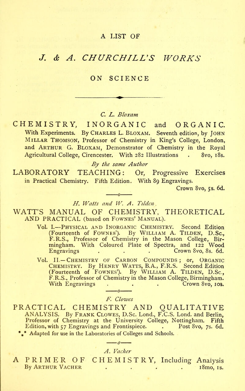 A LIST OF J. & A. CHURCHILL'S WORKS ON SCIENCE C. L. Bloxam CHEMISTRY, INORGANIC and ORGANIC. With Experiments. By Charles L. Bloxam. Seventh edition, by John Millar Thomson, Professor of Chemistry in King’s College, London, and Arthur G. Bloxam, Demonstrator of Chemistry in the Royal Agricultural College, Cirencester. With 282 Illustrations . 8vo, 18s. By the same Author LABORATORY TEACHING: Or, Progressive Exercises in Practical Chemistry. Fifth Edition. With 89 Engravings. Crown 8vo, 5 s. 6d. H. Watts and W. A. Tilden. WATT’S MANUAL OF CHEMISTRY, THEORETICAL AND PRACTICAL (based on Fownes’ Manual). Vol. I.—Physical and Inorganic Chemistry. Second Edition (Fourteenth of Fownes’). By William A. Tilden, D.Sc., F.R.S., Professor of Chemistry in the Mason College, Bir- mingham. With Coloured Plate of Spectra, and 122 Wood Engravings . . . Crown 8vo, 8s. 6d. Vol. II.—Chemistry of Carbon Compounds; or, Organic Chemistry. By Henry Watts, B.A., F.R.S. Second Edition (Fourteenth of Fownes’). By William A. Tilden, D.Sc., F.R.S., Professor of Chemistry in the Mason College, Birmingham. With Engravings . . . Crown 8vo, 10s. F. Clowes PRACTICAL CHEMISTRY AND QUALITATIVE ANALYSIS. By Frank Clowes, D.Sc. Lond., F.C.S. Lond. and Berlin, Professor of Chemistry at the University College, Nottingham. Fifth Edition, with 57 Engravings and Frontispiece. . Post 8vo, 7s. 6d. %* Adapted for use in the Laboratories of Colleges and Schools. A. Vacher A PRIMER OF CHEMISTRY, Including Analysis By Arthur Vacher .... i8mo, is.