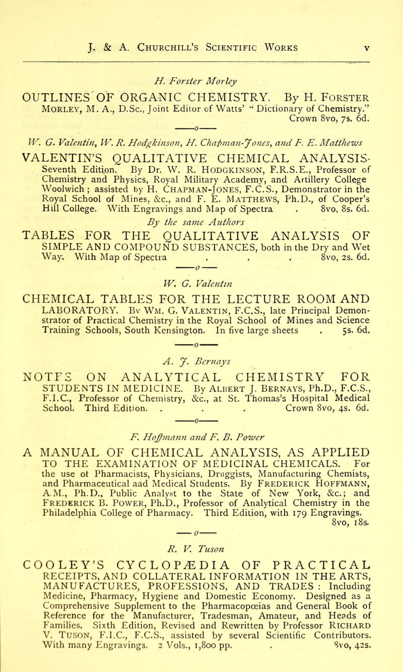 H. Forster Mor ley OUTLINES OF ORGANIC CHEMISTRY. By H. Forster Morley, M. A., D.Sc., Joint Editor of Watts’ “ Dictionary of Chemistry.” Crown 8vo, 7s. 6d. IV. G. Valentin, W. R. Hodgkinson, H. Chaft man-J ones, and F. E. Matthews VALENTIN’S QUALITATIVE CHEMICAL ANALYSIS* Seventh Edition. By Dr. W. R. Hodgkinson, F.R.S.E., Professor of Chemistry and Physics, Royal Military Academy, and Artillery College Woolwich ; assisted by H. Chapman-Jones, F.C.S., Demonstrator in the Royal School of Mines, &c., and F. E. Matthews, Ph.D., of Cooper’s Hill College. With Engravings and Map of Spectra . 8vo, 8s. 6d. By the same Authors TABLES FOR THE QUALITATIVE ANALYSIS OF SIMPLE AND COMPOUND SUBSTANCES, both in the Dry and Wet Way. With Map of Spectra . . . 8vo, 2s. 6d. W. G. Valentin CHEMICAL TABLES FOR THE LECTURE ROOM AND LABORATORY. Bv Wm. G. Valentin, F.C.S., late Principal Demon- strator of Practical Chemistry in the Royal School of Mines and Science Training Schools, South Kensington. In five large sheets . 5s. 6d. A. y. Bernays NOTFS ON ANALYTICAL CHEMISTRY FOR STUDENTS IN MEDICINE. By Albert J. Bernays, Ph.D., F.C.S., F.I.C., Professor of Chemistry, &c., at St. Thomas’s Hospital Medical School. Third Edition. . . . Crown 8vo, 4s. 6d. F. Hofmann and F. B. Power A MANUAL OF CHEMICAL ANALYSIS, AS APPLIED TO THE EXAMINATION OF MEDICINAL CHEMICALS. For the use of Pharmacists, Physicians, Druggists, Manufacturing Chemists, and Pharmaceutical aad Medical Students. By Frederick Hoffmann, A.M., Ph.D., Public Analyst to the State of New York, &c.; and Frederick B. Power, Ph.D., Professor of Analytical Chemistry in the Philadelphia College of Pharmacy. Third Edition, with 179 Engravings. 8 vo, 18s. R. V Tuson COOLEY’S CYCLOPAEDIA OF PRACTICAL RECEIPTS, AND COLLATERAL INFORMATION IN THE ARTS, MANUFACTURES, PROFESSIONS, AND TRADES : Including Medicine, Pharmacy, Hygiene and Domestic Economy. Designed as a Comprehensive Supplement to the Pharmacopoeias and General Book of Reference for the Manufacturer, Tradesman, Amateur, and He?ds of Families. Sixth Edition, Revised and Rewritten by Professor Richard V. TUSON, F.I.C., F.C.S., assisted by several Scientific Contributors. With many Engravings. 2 Vols., 1,800 pp. . Svo, 42s.