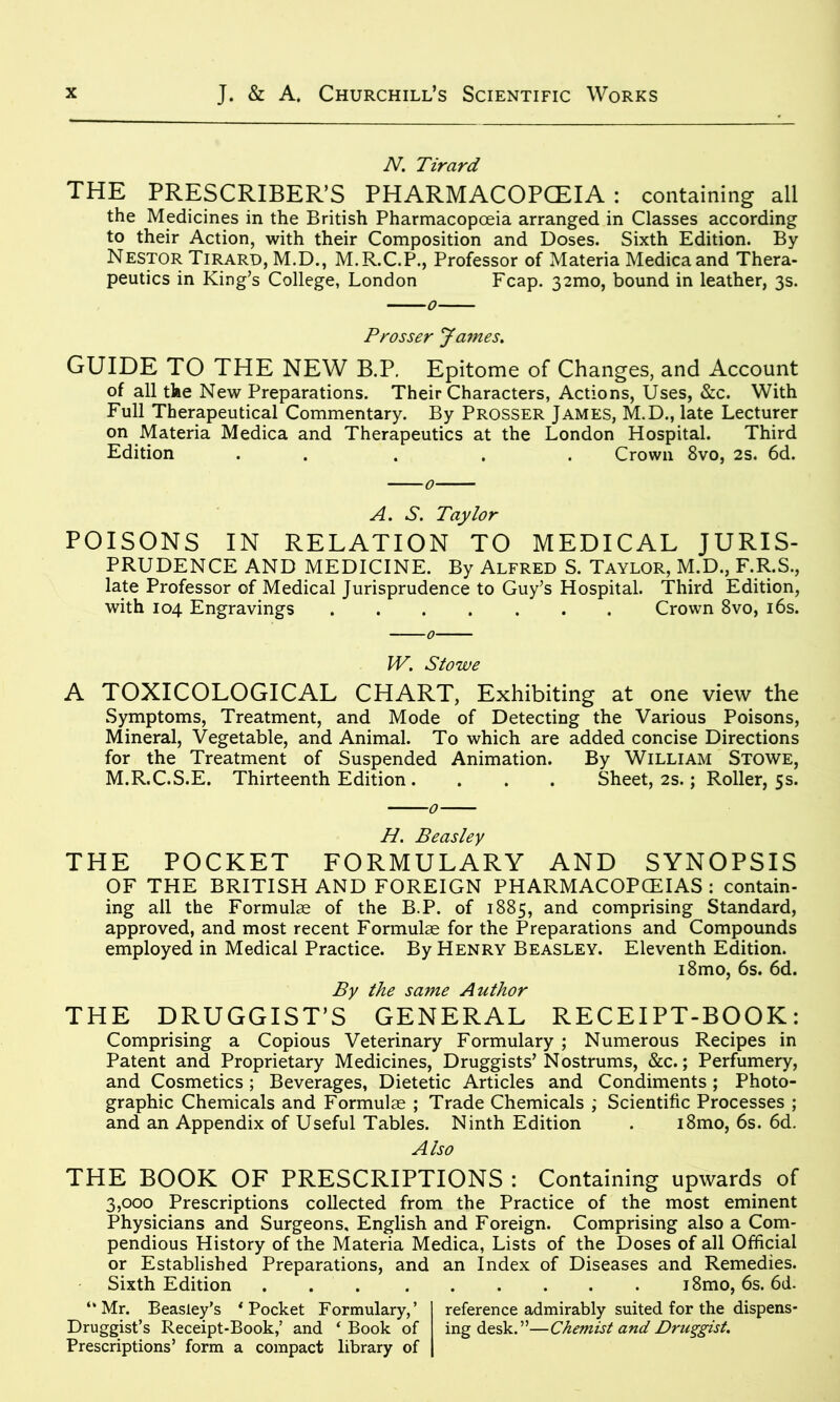 N. Tirard THE PRESCRIBER’S PHARMACOPOEIA: containing all the Medicines in the British Pharmacopoeia arranged in Classes according to their Action, with their Composition and Doses. Sixth Edition. By Nestor Tirard, M.D., M.R.C.P., Professor of Materia Medicaand Thera- peutics in King’s College, London Fcap. 32mo, bound in leather, 3s. Prosser James. GUIDE TO THE NEW B.P. Epitome of Changes, and Account of all the New Preparations. Their Characters, Actions, Uses, &c. With Full Therapeutical Commentary. By Prosser James, M.D., late Lecturer on Materia Medica and Therapeutics at the London Hospital. Third Edition . . . . Crown 8vo, 2s. 6d. A. S. Taylor POISONS IN RELATION TO MEDICAL JURIS- PRUDENCE AND MEDICINE. By Alfred S. Taylor, M.D., F.R.S., late Professor of Medical Jurisprudence to Guy’s Hospital. Third Edition, with 104 Engravings Crown 8vo, 16s. W. Stowe A TOXICOLOGICAL CHART, Exhibiting at one view the Symptoms, Treatment, and Mode of Detecting the Various Poisons, Mineral, Vegetable, and Animal. To which are added concise Directions for the Treatment of Suspended Animation. By William Stowe, M.R.C.S.E. Thirteenth Edition . . . . Sheet, 2s.; Roller, 5s. H. Beasley THE POCKET FORMULARY AND SYNOPSIS OF THE BRITISH AND FOREIGN PHARMACOPOEIAS : contain- ing all the Formulae of the B.P. of 1885, and comprising Standard, approved, and most recent Formulae for the Preparations and Compounds employed in Medical Practice. By Henry Beasley. Eleventh Edition. i8mo, 6s. 6d. By the same Author THE DRUGGIST’S GENERAL RECEIPT-BOOK: Comprising a Copious Veterinary Formulary ; Numerous Recipes in Patent and Proprietary Medicines, Druggists’Nostrums, &c.; Perfumery, and Cosmetics; Beverages, Dietetic Articles and Condiments; Photo- graphic Chemicals and Formulae ; Trade Chemicals ; Scientific Processes ; and an Appendix of Useful Tables. Ninth Edition . i8mo, 6s. 6d. Also THE BOOK OF PRESCRIPTIONS : Containing upwards of 3,000 Prescriptions collected from the Practice of the most eminent Physicians and Surgeons, English and Foreign. Comprising also a Com- pendious History of the Materia Medica, Lists of the Doses of all Official or Established Preparations, and an Index of Diseases and Remedies. Sixth Edition i8mo, 6s. 6d. “Mr. Beasley’s ‘Pocket Formulary,’ reference admirably suited for the dispens- Druggist’s Receipt-Book,’ and ‘Book of ing desk.”—Chemist and Druggist. Prescriptions’ form a compact library of