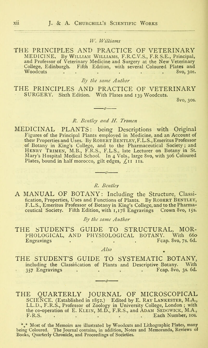 W. Williams THE PRINCIPLES AND PRACTICE OF VETERINARY MEDICINE, By William Williams, F.R.C.V.S., F.R S.E., Principal, and Professor of Veterinary Medicine and Surgery at the New Veterinary College, Edinburgh. Fifth Edition, with several Coloured Plates and Woodcuts . . . . . 8vo, 30s. By the same Author THE PRINCIPLES AND PRACTICE OF VETERINARY SURGERY. Sixth Edition. With Plates and 139 Woodcuts. 8vo, 30s. R. Bentley and H. Tnmen MEDICINAL PLANTS: being Descriptions with Original Figures of the Principal Plants employed in Medicine, and an Account of their Properties and Uses. By Robert Bentley, F.L.S., Emeritus Professor of Botany in King’s College, and to the Pharmaceutical Society ; and Henry Trimen, M.B., F.R.S., F.L.S., late Lecturer on Botany in St. Mary’s Hospital Medical School. In 4 Vols., large 8vo, with 306 Coloured Plates, bound in half morocco, gilt edges, ^11 ns. R. Bentley A MANUAL OF BOTANY: Including the Structure, Classi- fication, Properties, Uses and Functions of Plants. By Robert Bentley, F.L.S., Emeritus Professor of Botany in King’s College, and to the Pharma- ceutical Society. Fifth Edition, with 1,178 Engravings Crown 8vo, 15s. By the same Author THE STUDENT’S GUIDE TO STRUCTURAL, MOR- PHOLOGICAL, AND PHYSIOLOGICAL BOTANY. With 660 Engravings .... Fcap. 8vo, 7s. 6d. Also ^ THE STUDENT’S GUIDE TO SYSTEMATIC BOTANY, including the Classification of Plants and Descriptive Botany. With 357 Engravings .... Fcap. 8vo, 3s. 6d. THE QUARTERLY JOURNAL OF MICROSCOPICAL SCIENCE. (Established in 1852.) Edited by E. Ray Lankester, M.A., LL.D., F.R.S., Professor of Zoology in University College, London ; with the co-operation of E. Klein, M.D., F.R.S., and Adam Sedgwick, M.A., F.R.S. ..... Each Number, 10s. *** Most of the Memoirs are illustrated by Woodcuts and Lithographic Plates, many being Coloured. The Journal contains, in addition, Notes and Memoranda, Reviews of Books, Quarterly Chronicle, and Proceedings of Societies.