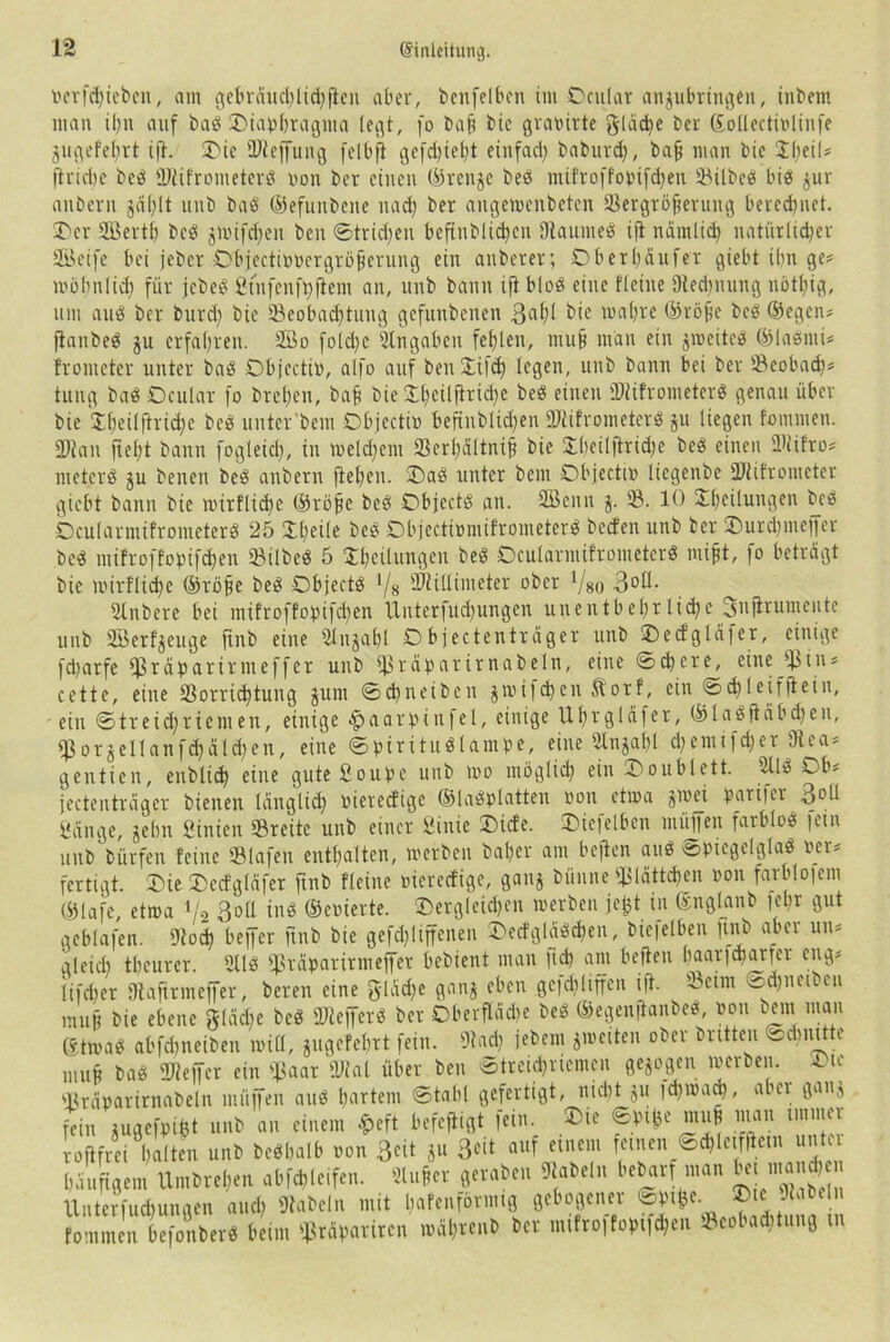 »erfchieben, am gebrdud)lid) fielt aber, bcnfelben im Ocular anpbringen, inbem man itm auf bab Oiapfjragma legt, fo bah btc graöirte gleite ber Sollcctiolinfe pgefefjrt ifi. Oie Bieffung felbfi gefebiebt einfad) baburd), baff man bic £1)01? (triebe beb Btifrometerb »on ber einen ©renje beb iitifroffo»ifd)en Bilbeb bib pr anbern jdl)lt unb bab ©efunbene nad) ber angewenbeten ®ergröferung berechnet. Oer Sffiertb beb jmifdjen ben ©trieben beftnblidjen Baumeb ifi narnlid) natürlicher SBeife bei jeber Objecti»»ergröherung ein anberer; Oberl)aufer giebt ibn ge? wohnlich für jebeb 2tnfenft)fiem an, unb bann ijiblob eine fleine (Rechnung nötbig, um aub ber bttrd) bie (Beobachtung gefunbenen 3af)l bie wahre ©rohe beb ©egen? jianbeb p erfahren. 2öo fold)c Angaben fehlen, muh man ein jmeitcb ©labnii? fronieter unter bab Objecti», alfo auf beuXifd) legen, unb bann bei ber Beobad)? tung bab Ocular fo brehen, bah bie £l)eilftrid)e beb einen Biifrometerb genau über bie Xheilftriche beb unter'bent Objecti» befhtblidjen SRifrometerS p liegen fommen. Btau ftel)t bann fogleid), in meld)em Bcrbaltnih bie £beilftrid)e beb einen Biifro? met.erb p betten beb anbern fte()en. Oab unter bent Objecti» liegenbe Blifronieter giebt bann bie wirflif&e ©rohe beb Objectb an. SBenn j. SB. 10 XhOlungen beb Ocularmifrometerb 25 £l)eile beb Objecti»mifrometerb beefen unb ber Ourdjmeffer beb mifroffopifd)en Bilbeb 5 Xhetliutgen beb Ocularmifrometerb ntifjt, |o betragt bie wirflid)e ©röfje beb Objectb */8 Millimeter ober Vs0 3°H- ülnbere bei mifroffopifd)en Unterfudpngen unentbehrliehe Snjirumente unb (©erzeuge finb eine 2litpbl Objectentrdger unb Oecfglafer, einige fd)arfe Biaparirmeffer unb jßrabarirnabeln, eine ©chcre, eine 'Bin? cette, eine (Borrichtung pnt ©d)neibcn jwifd)en ftorf, ein ©d)leiffiein, ein ©treid)riemeit, einige £aarpinfel, einige Uhvgldfer, ©labfiäbdjen, B ot j eil an f d) a 1 d) en, eine ©piritublampe, eine 2tnjal)l d)entifd)er Otca? gentien, enblid) eine guteSoupe unb mo möglich ein Ooublett. 2tlb Ob? jectentreiger bienen länglich »iereefige ©labblatten non etwa p>ei P_ari|er 3»ll gange, jebn ginien Breite unb einer Sinie Oicfe. Oiefelben muffen farblob 1 eiu unb bfirfen feine Blafen enthalten, werben baf?er am befien aub Spiegelglas »er? fertigt. Oie Oecfglafer ftnb «eine »iereefige, gaiij bünne Blättchen »on farblofem ©lafe, etwa V2 3oü tnb ©eoierte. dergleichen werben jefct in ©nglanb lehr gut gcblafen. Bod) beffer finb bie gefd)liffcnen Oecf g l ab d)en, bie|elben jtnb aber un? gleid) theurer. 2llb Biäparirmeffer bebient man fid) am befien baarfdjarfer eng? tifd)er Oiaftrmeffer, beren eine gliche ganj eben gejdiliffcn ifi. Beim ©dpeibcu mu§ bie ebene gleiche beb Biefferb ber Oberflddje beb ©egenjianbeb »on bent man gtwab abfdtneiben will, pgcfebrt fein. Bad) jebem ^weiten ober brüten @*nttte muh bab Bieffcr ein Baar «Wal über ben Streichriemen gezogen werben. Oie Bräpatirnabeln müjfen aub hartem ©tabl gefertigt, nid)t p |d)waa), aber ganj fein pgefpifet unb an einem £eft befefiigt fein. Oie ©ptfce muh man immer rofifrei halten unb bebhalb »on 30t p 30t auf einem feinen ©d)letffietn unter häufigem Umbrel)en abfdjleifen. ttufier geraben Sabeln bebarf man ^Muand, Unterfuchungen and) «Rubeln mit hafenförmig gebogener ©P©e. © fommen befonberb beim £irdparircn wdl)venb ber mifroffopi|$en Beet ad, tung