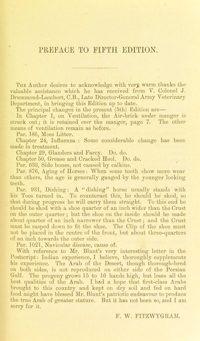 PREFACE TO EIETH EDITION. The Author desires to acknowledge with very warm thanks the valuable assistance which he has received from Y. Colonel J. Drummond-Lambert, C.B., Late Director-General Army Veterinary Department, in bringing this Edition up to date. The principal changes in the present (5th) Edition are— In Chapter 1, on Ventilation, the Air-brick under manger is struck out; it is retained over the manger, page 7. The other means of ventilation remain as before. Par. 18&, Moss Litter. Chapter 24, Influenza : Some considerable change has been made in treatment. Chapter 29, Glanders and Farcy. Do. do. Chapter 50, Grease and Cracked Heel. Do. do. Par. 633, Side bones, not caused by calkins. Par. 876, Aging of Horses: When some teeth show more wear than others, the age is generally gauged by the younger looking- teeth. Par. 931, Dishing: A “dishing” horse usually stands with his Toes turned in. To counteract this, he should be shod, so that during progress he will carry them straight. To this end he should be shod with a shoe quarter of an inch wider than the Crust on the outer quarter; but the shoe on the inside should be made about quarter of an inch narrower than the Crust; and the Crust must be rasped down to fit the shoe. The Clip of the shoe must not be placed in the centre of the front, but about three-quarters of an inch towards the outer side. Par. 1021, Navicular disease, cause of. With reference to Mr. Blunt’s very interesting letter in the Postscript: Indian experience, I believe, thoroughly supplements his experience. rThe Arab of the Desert, though thorough-bred on both sides, is not reproduced on either side of the Persian Gulf. The progeny grows 15 to 16 hands high, but loses all the best qualities of tho Arab. I had a hope that first-class Arabs brought to this country and kept on dry soil and fed on hard food might have blessed Mr. Blunt’s patriotic endeavour to pi-oduce the true Arab of greater stature. But it has not been so, and I am sorry for it. E. W. FITZWYGRAM.