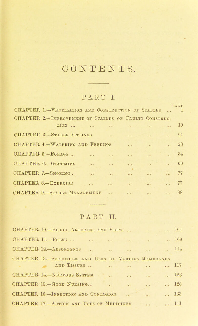 CONTENTS PART I. CHAPTER 1.—Ventilation and Construction of Stables CHAPTER 2.—Improvement of Stables of Faulty Construc- tion ... CHAPTER 3.—Stable Fittings CHAPTER 4.—Watering and Feeding CHAPTER 5.—Forage ... CHAPTER 6.—Groobiing CHAPTER 7.—Shoeing... CHAPTER 8.—Exercise CHAPTER 9—Stable Management PART II. CHAPTER 10.—Blood, Arteries, and Veins ... CHAPTER 11.—Pulse CHAPTER 12.—Absorbents CHAPTER 13.—Structure and Uses of Various Membranes and Tissues ... CHAPTER 14.—Nervous System CHAPTER 15.—Good Nursing... CHAPTER 16.—Infection and Contagion page 1 19 21 28 34 66 77 77 88 104 109 114 117 123 126 133 CHAPTER 17.—Action and Uses of Medicines 141