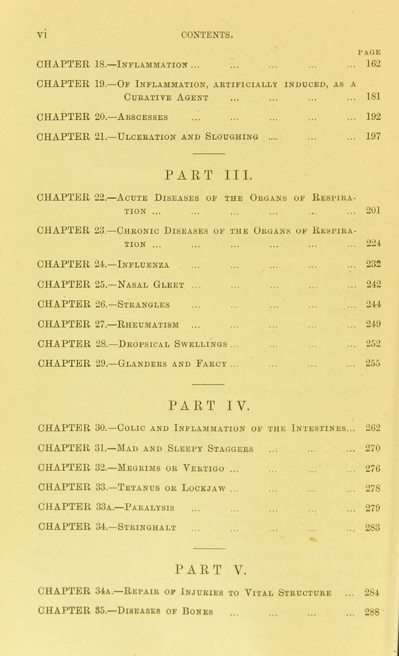 PAGE CHAPTER 18.—Inflammation... ... ... ... ... 162 CHAPTER 19.—Of Inflammation, artificially induced, as a Curative Agent ... ... ... ... 181 CHAPTER 20.—Abscesses ... ... ... ... ... 192 CHAPTER 21.—Ulceration and Sloughing .... ... ... 197 PART III. CHAPTER 22.—Acute Diseases of the Organs of Respira- tion ... ... ... ... ... ... 201 CHAPTER 23.—Chronic Diseases of the Organs of Respira- tion ... ... ... ... ... ... 221 CHAPTER 24.—Influenza 232 CHAPTER 25.—Nasal Gleet 242 CHAPTER 26.—Strangles ... ... ... ... ... 244 CHAPTER 27.—Rheumatism ... ... ... ... ... 249 CHAPTER 28.—Dropsical Swellings ... ... ... ... 252 CHAPTER 29.—Glanders and Farcy ... ... ... ... 255 PART IV. CHAPTER 30.—Colic and Inflammation of the Intestines... 262 CHAPTER 31.—Mad and Sleepy Staggers ... ... ... 270 CHAPTER 32.—Megrims or Yertigo ... ... ... ... 276 CHAPTER 33.—Tetanus or Lockjaw ... ... ... ... 278 CHAPTER 33a.—Paralysis ... ... ... ... ... 279 CHAPTER 34.—Stringhalt ... ... ... ... ... 283 PART V. CHAPTER 34a.—Repair of Injuries to Vital Structure ... 284 CHAPTER 35.—Diseases of Bones ... ... ... ... 288