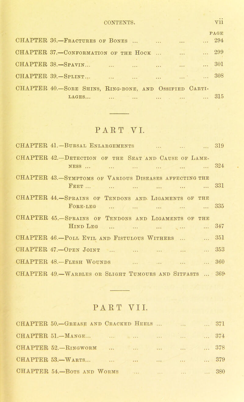 CONTENTS. Vll PAGE CHAPTER 36.—Fractures of Bones ... ... ... ... 294 CHAPTER 37.—Conformation of the Hock ... ... ... 299 CHAPTER 38.—Spavin 301 CHAPTER 39,-Splint ■ ... 308 CHAPTER 40.—Sore Shins, Ring-bone, and Ossified Carti- lages... ... ... ... ... ... 315 PART VI. CHAPTER 41.—Bursal Enlargements ... ... ... 319 CHAPTER 42.—Detection of the Seat and Cause of Lame- ness ... ... ... ... ... ... 324 CHAPTER 43.—Symptoms of Various Diseases affecting the Feet ... ... ... ... ... ... 331 CHAPTER 44.—Sprains of Tendons and Ligaments of the Fore-leg ... ... ... ... ... 335 CHAPTER 45.—Sprains of Tendons and Ligaments of the Hind Leg ... ... ... x... ... 347 CHAPTER 46.—Poll Evil and Fistulous Withers ... ... 351 CHAPTER 47.—Open Joint 353 CHAPTER 48.—Flesh Wounds ... ... ... ... 360 CHAPTER 49.—Warbles or Slight Tumours and Sitfasts ... 369 PART VII. CHAPTER 50.—Grease and Cracked Heels ... ... ... 371 CHAPTER 51.—Mange... ... ... ... ... ... 374 CHAPTER 52.—Ringworm ... 378 CHAPTER 53.—Warts 379 CHAPTER 54.—Bots and Worms ... ... ... ... 380