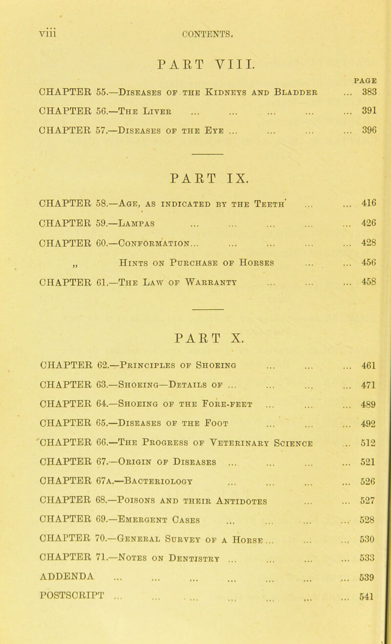 PART VIII. CHAPTER 55.—Diseases of the Kidneys and Bladder CHAPTER 56.—The Liver CHAPTER 57.—Diseases of the Eye ... PART IX. CHAPTER 58.—Age, as indicated by the Teeth’ CHAPTER 59.—Lampas CHAPTER 60.—Conformation... „ Hints on Purchase of Horses CHAPTER 61.—The Law of Warranty PART X. CHAPTER 62.—Principles of Shoeing CHAPTER 63.—Shoeing—Details of ... CHAPTER 64.—Shoeing of the Fore-feet CHAPTER 65.—Diseases of the Foot CHAPTER 66.—The Progress of Veterinary Science CHAPTER 67.—Origin of Diseases ... CHAPTER 67a.—Bacteriology CHAPTER 68.—Poisons and their Antidotes CHAPTER 69.—Emergent Cases CHAPTER 70.—General Survey of a Horse... CHAPTER 71.—Notes on Dentistry ... ADDENDA POSTSCRIPT PAGE 383 391 396 416 426 428 456 458 461 471 489 492 512 521 526 527 528 530 533 539 541