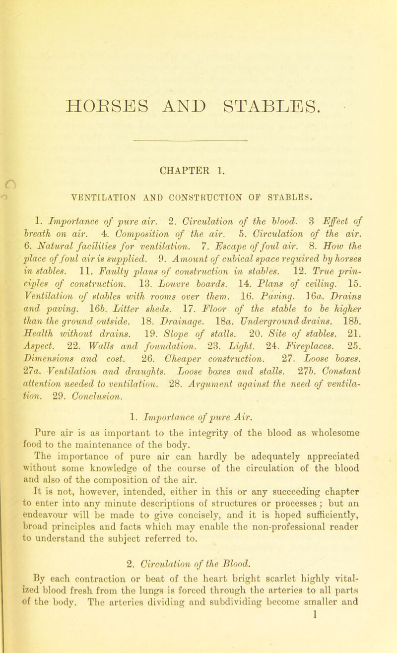 HOUSES AND STABLES. CHAPTER 1. VENTILATION AND CONSTRUCTION OF STABLES. 1. Importance of pure air. 2. Circulation of the blood. 3 Effect of breath on air. 4. Composition of the air. 5. Circulation of the air. 6. Natural facilities for ventilation. 7. Escape of foul air. 8. How the place of foul air is supplied. 9. Amount of cubical space required by horses in stables. 11. Faulty plans of construction in stables. 12. True prin- ciples of construction. 13. Louvre boards. 14. Plans of ceiling. 15. Ventilation of stables with rooms over them. 16. Paving. 16a. Brains and paving. 16b. Litter sheds. 17. Floor of the stable to be higher than the ground outside. 18. Brainage. 18a. Underground drains. 185. Health xvithout drains. 19. Slope of stalls. 20. Site of stables. 21. Aspect. 22. Walls and foundation. 23. Light. 24. Fireplaces. 25. Bimensions and cost. 26. Cheaper construction. 27. Loose boxes. 27a. Ventilation and draughts. Loose boxes and stalls. 2 7b. Constant attention needed to ventilation. 28. Argument against the need of ventila- tion. 29. Conclusion. 1. Importance of pure A ir. Pure air is as important to the integrity of the blood as wholesome food to the maintenance of the body. The importance of pure air can hardly be adequately appreciated without some knowledge of the course of the circulation of the blood and also of the composition of the air. It is not, however, intended, either in this or any succeeding chapter to enter into any minute descriptions of structures or processes; but an endeavour will be made to give concisely, and it is hoped sufficiently, broad principles and facts which may enable the non-professional reader to understand the subject referred to. 2. Circulation of the Blood. By each contraction or beat of the heart bright scarlet highly vital- ized blood fresh from the lungs is forced through the arteries to all parts of the body. The arteries dividing and subdividing become smaller and