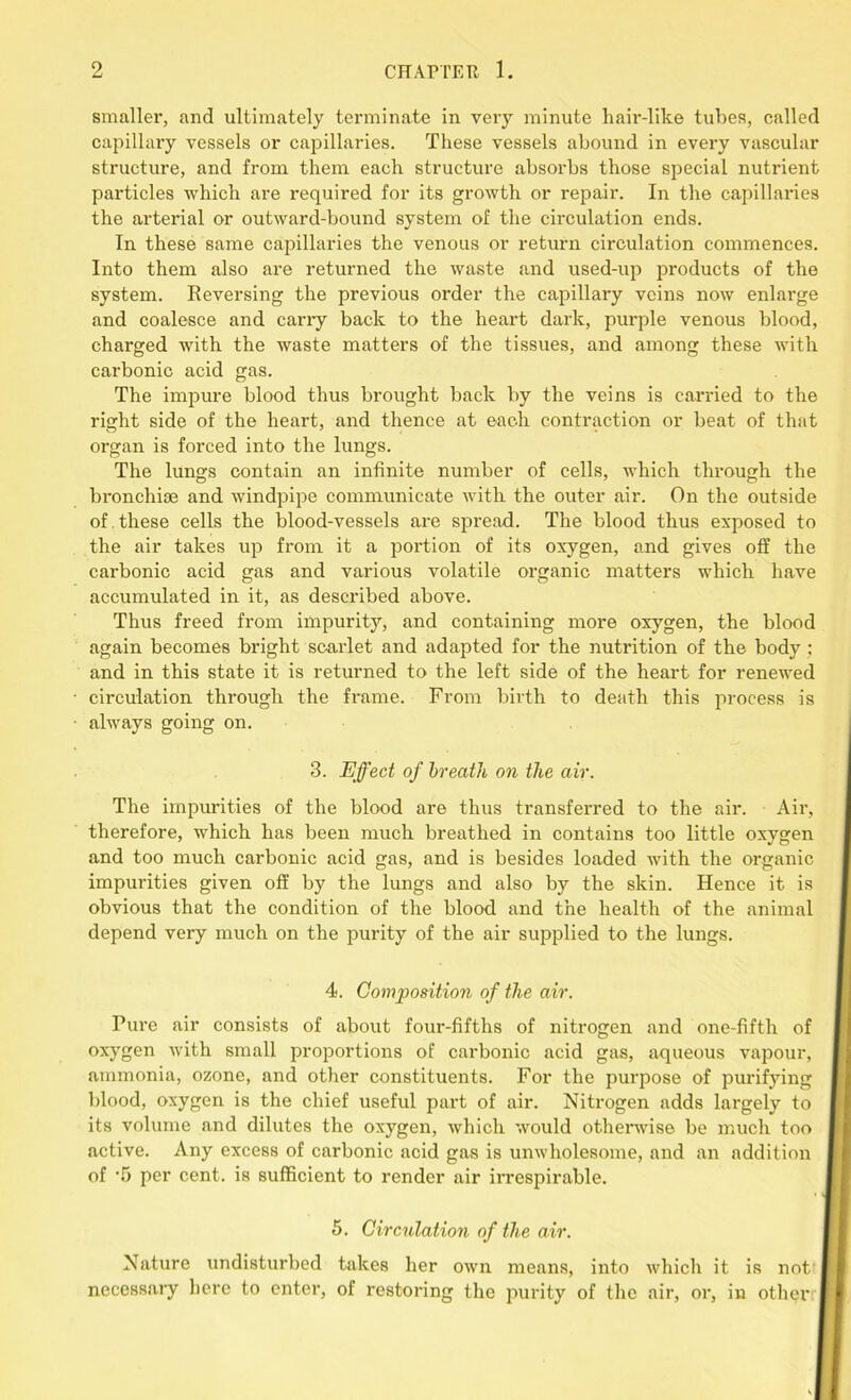 smaller, and ultimately terminate in very minute hair-like tubes, called capillary vessels or capillaries. These vessels abound in every vascular structure, and from them each structure absorbs those special nutrient particles which are required for its growth or repair. In the capillaries the arterial or outward-bound system of the circulation ends. In these same capillaries the venous or return circulation commences. Into them also are returned the waste and used-up products of the system. Reversing the previous order the capillary veins now enlarge and coalesce and cany back to the heart dark, purple venous blood, charged with the waste matters of the tissiies, and among these with carbonic acid gas. The impure blood thus brought back by the veins is carried to the right side of the heart, and thence at each contraction or beat of that organ is forced into the lungs. The lungs contain an infinite number of cells, which through the bronchiae and windpipe communicate with the outer air. On the outside of . these cells the blood-vessels are spread. The blood thus exposed to the air takes up from it a portion of its oxygen, and gives off the carbonic acid gas and various volatile organic matters which have accumulated in it, as described above. Thus freed from impurity, and containing more oxygen, the blood again becomes bright scarlet and adapted for the nutrition of the body ; and in this state it is returned to the left side of the heart for renewed circulation through the frame. From birth to death this process is always going on. 3. Effect of breath on the air. The impurities of the blood are thus transferred to the air. Air, therefore, which has been much breathed in contains too little oxygen and too much carbonic acid gas, and is besides loaded with the organic impurities given off by the lungs and also by the skin. Hence it is obvious that the condition of the blood and the health of the animal depend very much on the purity of the air supplied to the lungs. 4. Composition of the air. Pure air consists of about four-fifths of nitrogen and one-fifth of oxygen with small proportions of carbonic acid gas, aqueous vapour, ammonia, ozone, and other constituents. For the purpose of purifying blood, oxygen is the chief useful part of ail’. Nitrogen adds largely to its volume and dilutes the oxygen, which would otherwise be much too active. Any excess of carbonic acid gas is unwholesome, and an addition of -5 per cent, is sufficient to render air irrespirable. 5. Circulation of the air. Nature undisturbed takes her own means, into which it is not necessary here to enter, of restoring the purity of the air, or, in other I