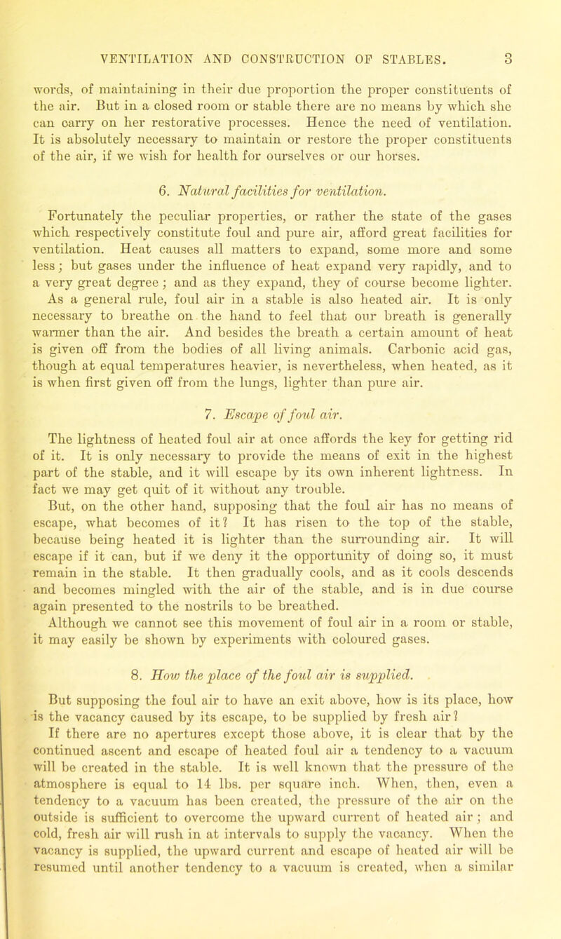 words, of maintaining in their due proportion the proper constituents of the air. But in a closed room or stable there are no means by which she can carry on her restorative processes. Hence the need of ventilation. It is absolutely necessary to maintain or restore the proper constituents of the air, if we wish for health for ourselves or our horses. 6. Natural facilities for ventilation. Fortunately the peculiar properties, or rather the state of the gases which respectively constitute foul and pure air, afford great facilities for ventilation. Heat causes all matters to expand, some more and some less; but gases under the influence of heat expand very rapidly, and to a very great degree ; and as they expand, they of course become lighter. As a general rule, foul air in a stable is also heated air. It is only necessary to breathe on the hand to feel that our breath is generally wanner than the air. And besides the breath a certain amount of heat is given off from the bodies of all living animals. Carbonic acid gas, though at equal temperatures heavier, is nevertheless, when heated, as it is when first given off from the lungs, lighter than pure air. 7. Escape of foul air. The lightness of heated foul air at once affords the key for getting rid of it. It is only necessary to provide the means of exit in the highest part of the stable, and it will escape by its own inherent lightness. In fact we may get quit of it without any trouble. But, on the other hand, supposing that the foul air has no means of escape, what becomes of it ? It has risen to the top of the stable, because being heated it is lighter than the surrounding air. It will escape if it can, but if we deny it the opportunity of doing so, it must remain in the stable. It then gradually cools, and as it cools descends and becomes mingled with the air of the stable, and is in due course again presented to the nostrils to be breathed. Although we cannot see this movement of foul air in a room or stable, it may easily be shown by experiments with coloured gases. 8. How the place of the foul air is supplied. But supposing the foul air to have an exit above, how is its place, how is the vacancy caused by its escape, to be supplied by fresh air? If there are no apertures except those above, it is clear that by the continued ascent and escape of heated foul air a tendency to a vacuum will be created in the stable. It is well known that the pressure of the atmosphere is equal to 14 lbs. per square inch. When, then, even a tendency to a vacuum has been created, the pressure of the air on the outside is sufficient to overcome the upward current of heated air; and cold, fresh air will rush in at intervals to supply the vacancy. When the vacancy is supplied, the upward current and escape of heated air will be resumed until another tendency to a vacuum is created, when a similar