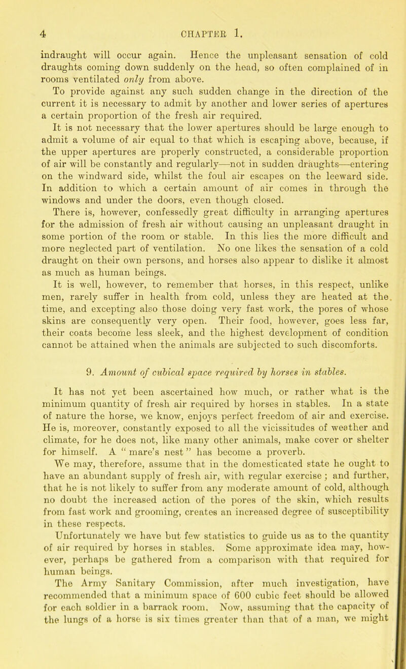 indraught will occur again. Hence the unpleasant sensation of cold draughts coming down suddenly on the head, so often complained of in rooms ventilated only from above. To provide against any such sudden change in the direction of the current it is necessary to admit by another and lower series of apertures a certain proportion of the fresh air required. It is not necessary that the lower apertures should be large enough to admit a volume of air equal to that which is escaping above, because, if the upper apertures are properly constructed, a considerable proportion of air will be constantly and regularly—not in sudden draughts—entering on the windward side, whilst the foul air escapes on the leeward side. In addition to which a certain amount of air comes in through the windows and under the doors, even though closed. There is, however, confessedly great difficulty in arranging apertures for the admission of fresh air without causing an unpleasant draught in some portion of the room or stable. In this lies the more difficult and more neglected part of ventilation. No one likes the sensation of a cold draught on their own persons, and horses also appear to dislike it almost as much as human beings. It is well, however, to remember that horses, in this respect, unlike men, rarely suffer in health from cold, unless they are heated at the. time, and excepting also those doing very fast work, the pores of whose skins are consequently very open. Their food, however, goes less far, their coats become less sleek, and the highest development of condition cannot be attained when the animals are subjected to such discomforts. 9. Amount of cubical space required by horses in stables. It has not yet been ascertained how much, or rather what is the minimum quantity of fresh air required by horses in stables. In a state of nature the horse, we know, enjoys perfect freedom of air and exercise. He is, moreover, constantly exposed to all the vicissitudes of weather and climate, for he does not, like many other animals, make cover or shelter for himself. A “ mare’s nest ” has become a proverb. We may, therefore, assume that in the domesticated state he ought to have an abundant supply of fresh air, with regular exercise; and further, that he is not likely to suffer from any moderate amount of cold, although no doubt the increased action of the pores of the skin, which results from fast work and grooming, creates an increased degree of susceptibility in these respects. Unfortunately we have but few statistics to guide us as to the quantity of air required by horses in stables. Some approximate idea may, how- ever, perhaps be gathered from a comparison with that required for human beings. The Army Sanitary Commission, after much investigation, have recommended that a minimum space of 600 cubic feet should be allowed for each soldier in a barrack room. Now, assuming that the capacity of the lungs of a horse is six times greater than that of a man, we might