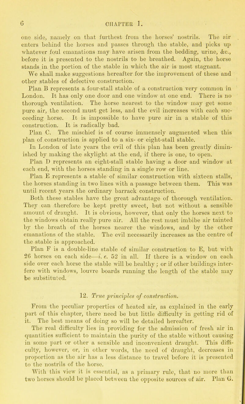 one side, namely on that furthest from the horses’ nostrils. The air enters behind the horses and passes through the stable, and picks up whatever foul emanations may have arisen from the bedding, urine, &c., before it is presented to the nostrils to be breathed. Again, the horse stands in the portion of the stable in which the air is most stagnant. We shall make suggestions hereafter for the improvement of these and other stables of defective construction. Plan B represents a four-stall stable of a construction very common in London. It has only one door and one window at one end. There is no thorough ventilation. The horse nearest to the window may get some pure air, the second must get less, and the evil increases with each suc- ceeding horse. It is impossible to have pure air in a stable of this construction. It is radically bad. Plan C. The mischief is of course immensely augmented when this plan of construction is applied to a six- or eight-stall stable. In London of late years the evil of this plan has been greatly dimin- ished by making the skylight at the end, if there is one, to open. Plan D represents an eight-stall stable having a door and window at each end, with the horses standing in a single row or line. Plan E represents a stable of similar construction with sixteen stalls, the horses standing in two lines with a passage between them. This was until recent years the ordinary barrack construction. Both these stables have the great advantage of thorough ventilation. They can therefore be kept pretty sweet, but not without a sensible amount of draught. It is obvious, however, that only the horses next to the windows obtain really pure air. All the rest must imbibe air tainted by the breath of the horses nearer the windows, and by the other emanations of the stable. The evil necessarily increases as the centre of the stable is approached. Plan F is a double-line stable of similar construction to E, but with 26 horses on each side-—i. e. 52 in all. If there is a window on each side over each horse the stable will be healthy; or if other buildings inter- fere with windows, louvre boards running the length of the stable may be substituted. 12. True principles of construction. From the peculiar properties of heated air, as explained in the early part of this chapter, there need be but little difficulty in getting rid of it. The best means of doing so will be detailed hereafter. The real difficulty lies in providing for the admission of fresh air in quantities sufficient to maintain the purity of the stable without causing in some part or other a sensible and inconvenient draught. This diffi- culty, however, or, in other words, the need of draught, decreases in proportion as the air has a less distance to travel before it is presented to the nostrils of the horse. With this view it is essential, as a primary rule, that no more than two horses should be placed between the opposite sources of air. rian G.