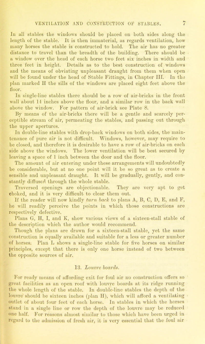 In all stables the windows should be placed on both sides along the length of the stable. It is then immaterial, as regards ventilation, how many horses the stable is constructed to hold. The air has no greater distance to travel than the breadth of the building. There should be a window over the head of each horse two feet six inches in width and three feet in height. Details as to the best construction of windows and the means of obviating unpleasant draught from them when open will be found under the head of Stable Fittings, in Chapter III. In the plan marked H the sills of the windows are placed eight feet above the floor. In single-line stables there should be a row of air-bricks in the front wall about 1-1 inches above the floor, and a similar row in the back wall above the window. For pattern of air-brick see Plate 8. By means of the air-bricks there will be a gentle and scarcely per- ceptible stream of air, permeating the stables, and passing out through the upper apertures. In double-line stables with drop-back windows on both sides, the main- tenance of pure air is not difficult. Windows, however, may require to be closed, and therefore it is desirable to have a row of air-bricks on each side above the windows. The lower ventilation will be best secured by leaving a space of 1 inch between the door and the floor. The amount of air entering under these arrangements will undoubtedly be considerable, but at no one point will it be so great as to create a sensible and unpleasant draught. It will be gradually, gently, and con- stantly diffused through the whole stable. Traversed openings are objectionable. They are very apt to get choked, and it is very difficult to clear them out. If the reader will now kindly turn back to plans A, B, C, D, E, and F, he will readily perceive the points in which those constructions are respectively defective. Plans G, H, I, and K, show various views of a sixteen-stall stable of the description which the author would recommend. Though the plans are drawn for a sixteen-stall stable, yet the same construction is equally available and suitable for a less or greater number of horses. Plan L shows a single-line stable for five horses on similar principles, except that there is only one horse instead of two between the opposite sources of air. 13. houvre boards. For ready means of affording exit for foul air no construction offers so great facilities as an open roof with louvre boards at its ridge running the whole length of the stable. In double-line stables the depth of the louvre' should be sixteen inches (plan II), which will afford a ventilating outlet of about four feet of each horse. In stables in which the horses stand in a single line or row the depth of the louvre may be reduced one half. For reasons almost similar to those which have been urged in regard to the admission of fresh air, it is very essential that the foul air