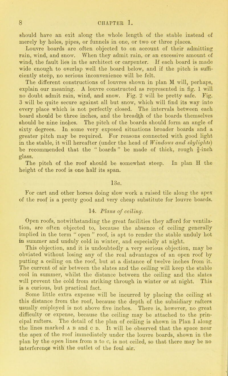 should have an exit along the whole length of the stable instead of merely by holes, pipes, or funnels in one, or two or three places. Louvre boards are often objected to on account of their admitting rain, wind, and snow. When they admit rain, or an excessive amount of wind, the fault lies in the architect or carpenter. If each board is made wide enough to overlap well the board below, and if the pitch is suffi- ciently steep, no serious inconvenience will be felt. The different constructions of louvres shown in plan M will, perhaps, explain our meaning. A louvre constructed as represented in fig. 1 will no doubt admit rain, wind, and snow. Fig. 2 will be pretty safe. Fig. 3 will be quite secure against all but snow, which will find its way into every place which is not perfectly closed. The intervals between each board should be three inches, and the breadth of the boards themselves should be nine inches. The pitch of the boards should form an angle of sixty degrees. In some very exposed situations broader boards and a greater pitch may be required. For reasons connected with good light in the stable, it will hereafter (under the head of Windows and skylights) be recommended that the “ boards ” be made of thick, rough §-inch glass. The pitch of the roof should be somewhat steep. In plan II the height of the roof is one half its span. 13a.. For cart and other horses doing slow work a raised tile along the apex of the roof is a pretty good and veiy cheap substitute for louvre boards. 14. Plans of ceiling. Open roofs, notwithstanding the great facilities they afford for ventila- tion, are often objected to, because the absence of ceiling generally implied in the term “ open ” roof, is apt to render the stable unduly hot in summer and unduly cold in winter, and especially at night. This objection, and it is undoubtedly a very serious objection, may be obviated without losing any of the real advantages of an open roof by putting a ceiling on the roof, but at a distance of twelve inches from it. The current of air between the slates and the ceiling will keep the stable cool in summer, whilst the distance between the ceiling and the slates will prevent the cold from striking through in winter or at night. This is a curious, but practical fact. Some little extra expense will be incurred by placing the ceiling at this distance from the roof, because the depth of the subsidiary rafters usually employed is not above five inches. There is, however, no great difficulty or expense, because the ceiling may be attached to the prin- cipal rafters. The detail of the plan of ceiling is shown in Flan I along the lines marked a d and c d. It will bo observed that the space near the apex of the roof immediately under the louvre boards, shown in the plan by the open lines from u to c, is not ceiled, so that there may be no interference with the outlet of the foul air.