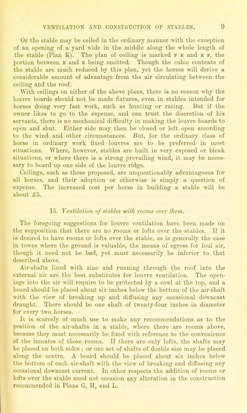 Or the stable may be ceiled in the ordinary manner with the exception of an opening of a yard wide in the middle along the whole length of the stable (Plan K). The plan of ceiling is marked f e and e f, the portion between e and e being omitted. Though the cubic contents of the stable are much reduced by this plan, yet the horses will derive a considerable amount of advantage from the air circulating between the ceiling and the roof. With ceilings on either of the above plans, there is no reason why the louvre boards should not be made fixtures, even in stables intended for horses doing very fast work, such as hunting or racing. But if the owner likes to go to the expense, and can trust the discretion of his servants, there is no mechanical difficulty in making the louvre boards to open and shut. Either side may then be closed or left open according to the wind and other circumstances. But, for the ordinary class of horse in ordinary work fixed louvres are to be preferred in most situations. Where, however, stables are built in very exposed or bleak situations, or where there is a strong prevailing wind, it may be neces- sary to board up one side of the louvre ridge. Ceilings, such as those proposed, are unquestionably advantageous for all horses, and their adoption or otherwise is simply a question of expense. The increased cost per horse in building a stable will be about £5. 15. Ventilation of stables with rooms over them. The foregoing suggestions for louvre ventilation have been made on the supposition that there are no rooms or lofts over the stables. If it is desired to have rooms or lofts over the stable, as is generally the case in towns where the ground is valuable, the means of egress for foul air, though it need not be bad, yet must necessarily be inferior to that described above. Air-shafts lined with zinc and running through the roof into the external air are the best substitutes for louvre ventilation. The open- ings into the air will require to be protected by a cowl at the top, and a board should be placed about six inches below the bottom of the air-shaft with the view of breaking up and diffusing any occasional downcast draught. There should be one shaft of twenty-four inches in diameter for every two horses. It is scarcely of much use to make any recommendations as to the position of the air-shafts in a stable, where there are rooms above, because they must necessarily be fixed with reference to the convenience of the inmates of those rooms. If there are only lofts, the shafts may be placed on both sides ; or one set of shafts of double size may be placed along the centre. A board should be placed about six inches below the bottom of each air-shaft with the view of breaking and diffusing any occasional downcast current. In other respects the addition of rooms or lofts over the stable need not occasion any alteration in the construction recommended in Plans G, II, and L.