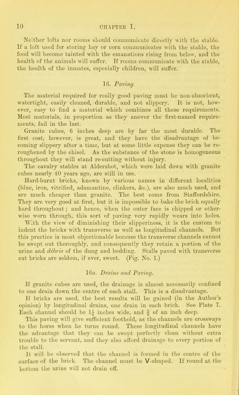 Neither lofts nor rooms should communicate directly with the stable. If a loft used for storing hay or corn communicates with the stable, the food will become tainted with the emanations rising from below, and the health of the animals will suffer. If rooms communicate with the stable, the health of the inmates, especially children, will suffer. 16. Paving. The material required for really good paving must be non-absorbent, watertight, easily cleaned, durable, and not slippery. It is not, how- ever, easy to find a material which combines all these requirements. Most materials, in proportion as they answer the first-named require- ments, fail in the last. Granite cubes, 6 inches deep are by far the most durable. The first cost, however, is great, and they have the disadvantage of be- coming slippery after a time, but at some little expense they can be re- roughened by the chisel. As the substance of the stone is homogeneous throughout they will stand re-cutting without injury. The cavalry stables at Aldershot, which were laid down with granite cubes nearly 40 years ago, are still in use. Hard-burnt bricks, known by various names in different localities (blue, iron, vitrified, adamantine, clinkers, &c.), are also much used, and are much cheaper than granite. The best come from Staffordshire. They are veiy good at first, but it is impossible to bake the brick equally hard throughout; and hence, when the outer face is chipped or other- wise worn through, this sort of paving very rapidly wears into holes. With the view of diminishing their slipperiness, it is the custom to indent the bricks with transverse as well as longitudinal channels. But this practice is most objectionable because the transverse channels cannot be swept out thoroughly, and consequently they retain a portion of the urine and debris of the dung and bedding. Stalls paved with transverse cut bricks are seldom, if ever, sweet. (Fig. No. 1.) 16a. Drains and Paving. If granite cubes are used, the drainage is almost necessarily confined to one drain down the centre of each stall. This is a disadvantage. If bricks are used, the best results will be gained (in the Author’s opinion) by longitudinal drains, one drain in each brick. See Plate 7. Each channel should be 1^ inches wide, and § of an inch deep. This paving will give sufficient foothold, as the channels are crossways to the horse when he turns round. These longitudinal channels have the advantage that they can be swept perfectly clean without extra trouble to the servant, and they also afford drainage to every portion of the stall. It will be observed that the channel is formed in the centre of the surface of the brick. The channel must be V-shaped. If round at the bottom the urine will not drain off.