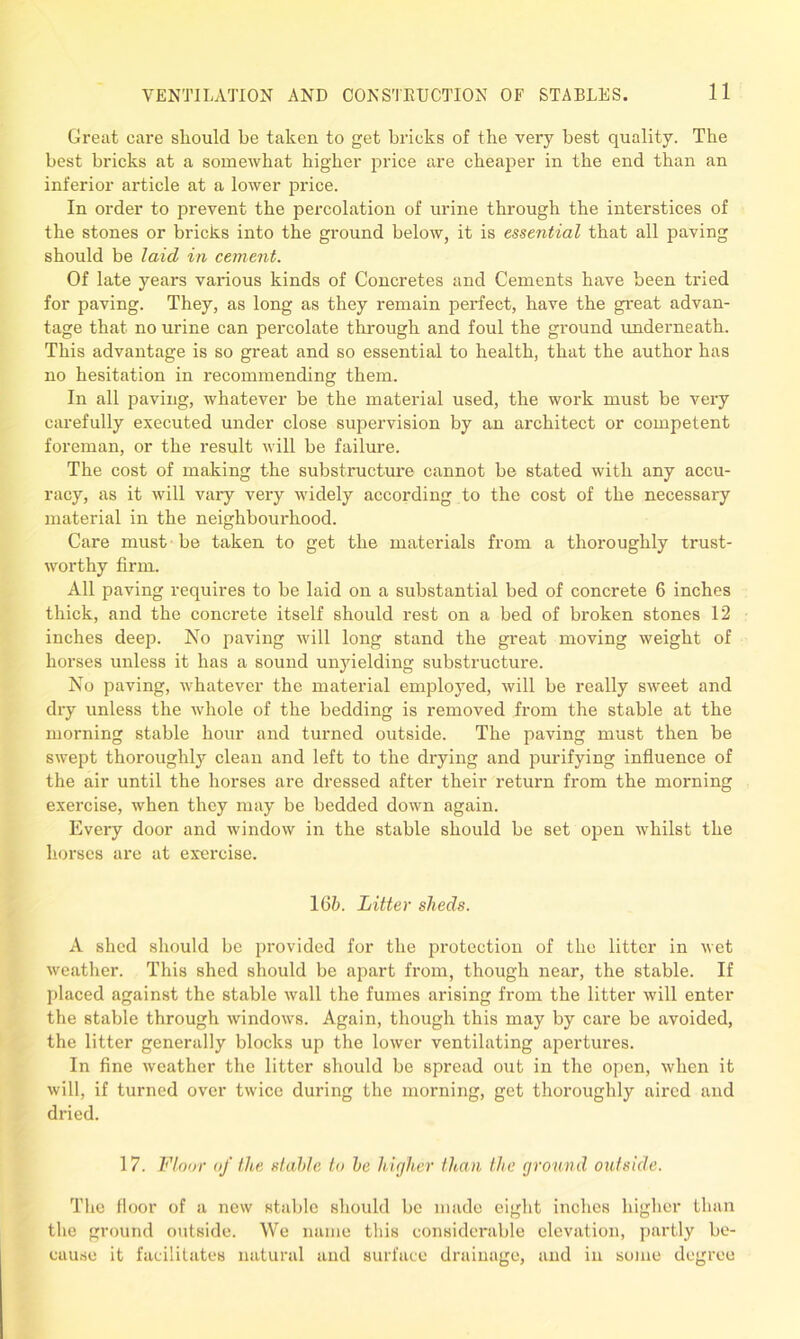 Great care should be taken to get bricks of the very best quality. The best bricks at a somewhat higher price are cheaper in the end than an inferior article at a lower price. In order to prevent the percolation of urine through the interstices of the stones or bricks into the ground below, it is essential that all paving should be laid in cement. Of late years various kinds of Concretes and Cements have been tried for paving. They, as long as they remain perfect, have the great advan- tage that no urine can percolate through and foul the ground underneath. This advantage is so great and so essential to health, that the author has no hesitation in recommending them. In all paving, whatever be the material used, the work must be very carefully executed under close supervision by an architect or competent foreman, or the result will be failure. The cost of making the substructure cannot be stated with any accu- racy, as it will vary very widely according to the cost of the necessary material in the neighbourhood. Care must be taken to get the materials from a thoroughly trust- worthy firm. All paving requires to be laid on a substantial bed of concrete 6 inches thick, and the concrete itself should rest on a bed of broken stones 12 inches deep. No paving will long stand the great moving weight of horses unless it has a sound unyielding substructure. No paving, whatever the material employed, will be really sweet and dry unless the whole of the bedding is removed from the stable at the morning stable hour and turned outside. The paving must then be swept thoroughly clean and left to the drying and purifying influence of the air until the horses are dressed after their return from the morning exercise, when they may be bedded down again. Every door and window in the stable should be set open whilst the horses are at exercise. 16b. Litter sheds. A shed should be provided for the protection of the litter in wet weather. This shed should be apart from, though near, the stable. If placed against the stable wall the fumes arising from the litter will enter the stable through windows. Again, though this may by care be avoided, the litter generally blocks up the lower ventilating apertures. In fine weather the litter should be spread out in the open, when it will, if turned over twice during the morning, get thoroughly aired and dried. 17. Floor of the stable to he higher than the ground outside. The floor of a new stable should be made eight inches higher than the ground outside. We name this considerable elevation, partly be- cause it facilitates natural and surface drainage, and in some degree