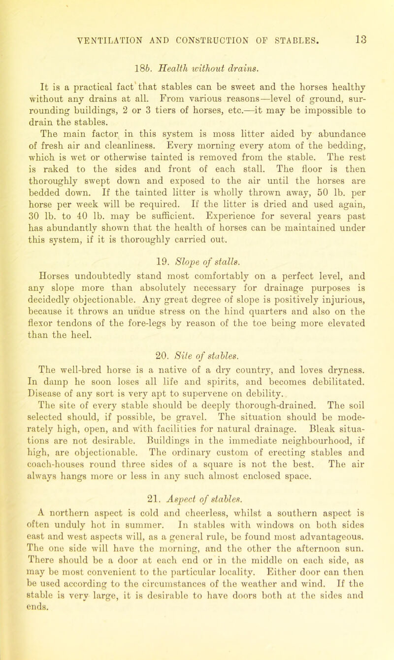 186. Health without drains. It is a practical fact’ that stables can be sweet and the horses healthy without any drains at all. From various reasons—level of ground, sur- rounding buildings, 2 or 3 tiers of horses, etc.—it may be impossible to drain the stables. The main factor in this system is moss litter aided by abundance of fresh air and cleanliness. Every morning every atom of the bedding, which is wet or otherwise tainted is removed from the stable. The rest is raked to the sides and front of each stall. The floor is then thoroughly swept down and exposed to the air until the horses are bedded down. If the tainted litter is wholly thrown away, 50 lb. per horse per week will be required. If the litter is dried and used again, 30 lb. to 40 lb. may be sufficient. Experience for several years past has abundantly shown that the health of horses can be maintained under this system, if it is thoroughly carried out. 19. Slope of stalls. Horses undoubtedly stand most comfortably on a perfect level, and any slope more than absolutely necessary for drainage purposes is decidedly objectionable. Any great degree of slope is positively injurious, because it throws an undue stress on the hind quarters and also on the flexor tendons of the fore-legs by reason of the toe being more elevated than the heel. 20. Site of stables. The well-bred horse is a native of a dry country, and loves dryness. In damp he soon loses all life and spirits, and becomes debilitated. Disease of any sort is very apt to supervene on debility. The site of every stable should be deeply thorough-drained. The soil selected should, if possible, be gravel. The situation should be mode- rately high, open, and with facilities for natural drainage. Bleak situa- tions are not desirable. Buildings in the immediate neighbourhood, if high, are objectionable. The ordinary custom of erecting stables and coach-houses round three sides of a square is not the best. The air always hangs more or less in any such almost enclosed space. 21. Aspect of stables. A northern aspect is cold and cheerless, whilst a southern aspect is often unduly hot in summer. In stables with windows on both sides east and west aspects will, as a general rule, be found most advantageous. The one side will have the morning, and the other the afternoon sun. There should be a door at each end or in the middle on each side, as may be most convenient to the particular locality. Either door can then be used according to the circumstances of the weather and wind. If the stable is very large, it is desirable to have doors both at the sides and ends.