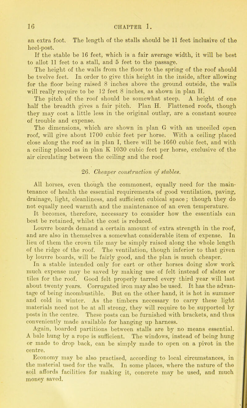 an extra foot. The length of the stalls should be 11 feet inclusive of the heel-post. If the stable be 16 feet, which is a fair average width, it will be best to allot 11 feet to a stall, and 5 feet to the passage. The height of the walls from the floor to the spring of the roof should be twelve feet. In order to give this height in the inside, after allowing for the floor being raised 8 inches above the ground outside, the walls will really require to be 12 feet 8 inches, as shown in plan H. The pitch of the roof should be somewhat steep. A height of one half the breadth gives a fair pitch. Plan H. Flattened roofs, though they may cost a little less in the original outlay, are a constant source of trouble and expense. The dimensions, which are shown in plan G with an unceiled open roof, will give about 1700 cubic feet per horse. With a ceiling placed close along the roof as in plan I, there will be 1660 cubic feet, and with a ceiling placed as in plan K 1030 cubic feet per horse, exclusive of the air circulating between the ceiling and the roof 26. Cheaper construction of stables. All horses, even though the commonest, equally need for the main- tenance of health the essential requirements of good ventilation, paving, drainage, light, cleanliness, and sufficient cubical space; though they do not equally need warmth and the maintenance of an even temperature. It becomes, therefore, necessary to consider how the essentials can best be retained, whilst the cost is reduced. Louvre boards demand a certain amount of extra strength in the roof, and are also in themselves a somewhat considerable item of expense. In lieu of them the crown tile may be simply raised along the whole length of the ridge of the roof. The ventilation, though inferior to that given by louvre boards, will be fairly good, and the plan is much cheaper. In a stable intended only for cart or other horses doing slow work much expense may be saved by making use of felt instead of slates or tiles for the roof. Good felt properly tarred every third year will last about twenty years. Corrugated iron may also be used. It has the advan- tage of being incombustible. But on the other hand, it is hot in summer and cold in winter. As the timbers necessary to carry these light materials need not be at all strong, they will require to be supported by posts in the centre. These posts can be furnished with brackets, and thus conveniently made available for hanging up harness. Again, boarded partitions between stalls are by no means essential. A bale hung by a rope is sufficient. The windows, instead of being hung or made to drop back, can be simply made to open on a pivot in the centre. Economy may be also practised, according to local circumstances, in the material used for the walls. In some places, where the nature of the soil affords facilities for making it, concrete may be used, and much money saved.