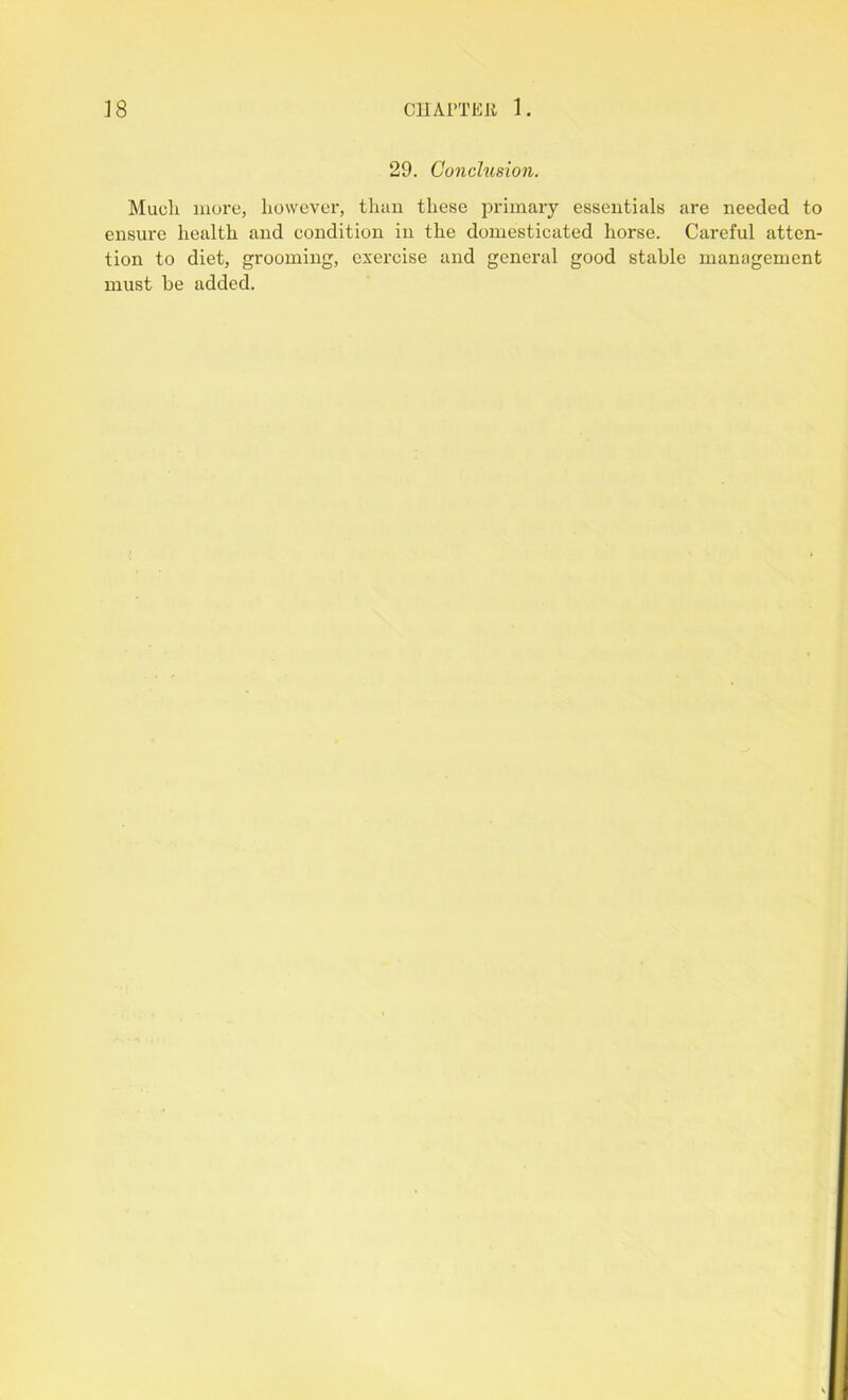29. Conclusion. Much more, however, than these primary essentials are needed to ensure health and condition in the domesticated horse. Careful atten- tion to diet, grooming, exercise and general good stable management must be added.
