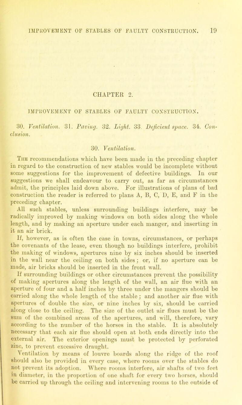 CHAPTER 2. IMPROVEMENT OF STABLES OF FAULTY CONSTRUCTION. 30. Ventilation. 31. Paving. 32. Light. 33. Deficient space. 34. Con- clusion. 30. Ventilation. The recommendations which have been made in the preceding chapter in regard to the construction of new stables would be incomplete without some suggestions for the improvement of defective buildings. In our suggestions we shall endeavour to carry out, as far as circumstances admit, the principles laid down above. For illustrations of plans of bad construction the reader is referred to plans A, B, C, D, E, and F in the preceding chapter. All such stables, unless surrounding buildings interfere, may be radically improved by making windows on both sides along the whole length, and by making an aperture under each manger, and inserting in it an air brick. If, however, as is often the case in towns, circumstances, or perhaps the covenants of the lease, even though no buildings interfere, prohibit the making of windows, apertures nine by six inches should be inserted in the wall near the ceiling on both sides; or, if no aperture can be made, air bricks should be inserted in the front wall. If surrounding buildings or other circumstances prevent the possibility of making apertures along the length of the wall, an air flue with an aperture of four and a half inches by three under the mangers should be carried along the whole length of the stable; and another air flue with apertures of double the size, or nine inches by six, should be carried along close to the ceiling. The size of the outlet air flues must be the sum of the combined areas of the apertures, and will, therefore, vary according to the number of the horses in the stable. It is absolutely necessary that each air flue should open at both ends directly into the external air. The exterior openings must be protected by perforated zinc, to prevent excessive draught. Ventilation by means of louvre boards along the ridge of the roof should also be provided in every case, where rooms over the stables do not prevent its adoption. Where rooms interfere, air shafts of two feet in diameter, in the proportion of one shaft for every two horses, should be carried up through the ceiling and intervening rooms to the outside of