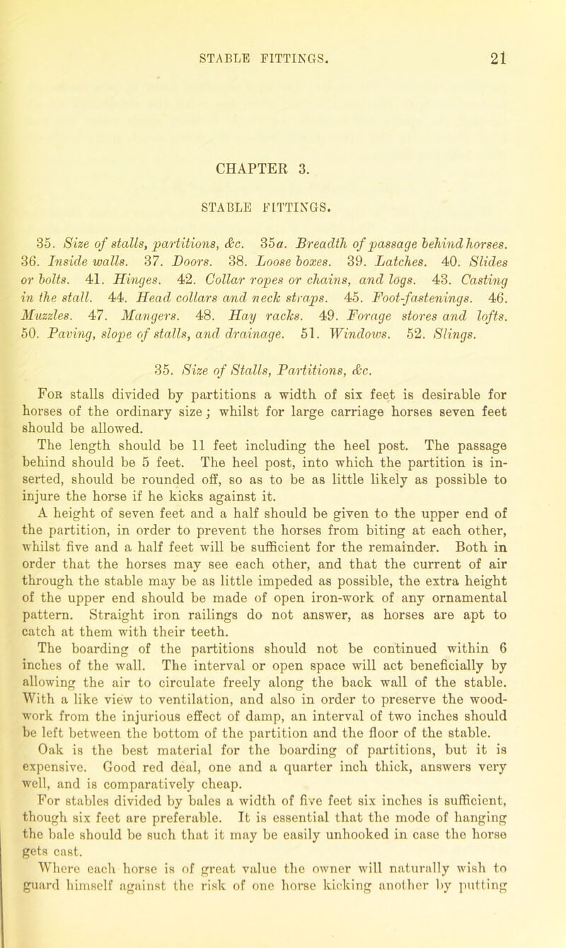 CHAPTER 3. STABLE FITTINGS. 35. Size of stalls, partitions, &c. 35 a. Breadth of passage behind horses. 36. Inside walls. 37. Boors. 38. Loose boxes. 39. Latches. 40. Slides or bolts. 41. Hinges. 42. Collar ropes or chains, and logs. 43. Casting in the stall. 44. Head collars and neclc straps. 45. Foot-fastenings. 46. Muzzles. 47. Mangers. 48. Hay raclcs. 49. Forage stores and lofts. 50. Paving, slope of stalls, and drainage. 51. Windows. 52. Slings. 35. Size of Stalls, Partitions, &c. For stalls divided by partitions a width of six feet is desirable for horses of the ordinary size; whilst for large carriage horses seven feet should be allowed. The length should be 11 feet including the heel post. The passage behind should be 5 feet. The heel post, into which the partition is in- serted, should be rounded off, so as to be as little likely as possible to injure the horse if he kicks against it. A height of seven feet and a half should be given to the upper end of the partition, in order to prevent the horses from biting at each other, whilst five and a half feet will be sufficient for the remainder. Both in order that the horses may see each other, and that the current of air through the stable may be as little impeded as possible, the extra height of the upper end should be made of open iron-work of any ornamental pattern. Straight iron railings do not answer, as horses are apt to catch at them with their teeth. The boarding of the partitions should not be continued within 6 inches of the wall. The interval or open space will act beneficially by allowing the air to circulate freely along the back wall of the stable. With a like view to ventilation, and also in order to preserve the wood- work from the injurious effect of damp, an interval of two inches should be left between the bottom of the partition and the floor of the stable. Oak is the best material for the boarding of partitions, but it is expensive. Good red deal, one and a quarter inch thick, answers very well, and is comparatively cheap. For stables divided by bales a width of five feet six inches is sufficient, though six feet are preferable. It is essential that the mode of hanging the bale should be such that it may be easily unhooked in case the horse gets cast. Where each horse is of great value the owner will naturally wish to guard himself against the risk of one horse kicking another by putting