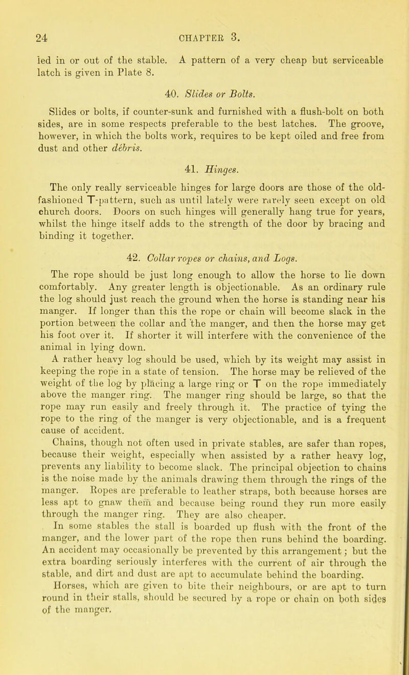led in or out of the stable. A pattern of a very cheap but serviceable latch is given in Plate 8. 40. Slides or Bolts. Slides or bolts, if counter-sunk and furnished with a flush-bolt on both sides, are in some respects preferable to the best latches. The groove, however, in which the bolts work, requires to be kept oiled and free from dust and other debris. 41. Hinges. The only really serviceable hinges for large doors are those of the old- fashioned T-pattern, such as until lately were rarely seen except on old church doors. Doors on such hinges will generally hang true for years, whilst the hinge itself adds to the strength of the door by bracing and binding it together. 42. Collar ropes or chains, and Logs. The rope should be just long enough to allow the horse to lie down comfortably. Any greater length is objectionable. As an ordinary rule the log should just reach the ground when the horse is standing near his manger. If longer than this the rope or chain will become slack in the portion between the collar and 'the manger, and then the horse may get his foot over it. If shorter it will interfere with the convenience of the animal in lying down. A rather heavy log should be used, which by its weight may assist in keeping the rope in a state of tension. The horse may be relieved of the weight of the log by placing a large ring or T on the rope immediately above the manger ring. The manger ring should be large, so that the rope may run easily and freely through it. The practice of tying the rope to the ring of the manger is very objectionable, and is a frequent cause of accident. Chains, though not often used in private stables, are safer than ropes, because their weight, especially when assisted by a rather heavy log, prevents any liability to become slack. The principal objection to chains is the noise made by the animals drawing them through the rings of the manger. Ropes are preferable to leather straps, both because horses are less apt to gnaw them and because being round they lam more easily through the manger ring. They are also cheaper. In some stables the stall is boarded up flush with the front of the manger, and the lower part of the rope then runs behind the boarding. An accident may occasionally be prevented by this arrangement; but the extra boarding seriously interferes with the current of air through the stable, and dirt and dust are apt to accumulate behind the boarding. Horses, which are given to bite their neighbours, or are apt to turn round in their stalls, should be secured by a rope or chain on both sides of the manger.