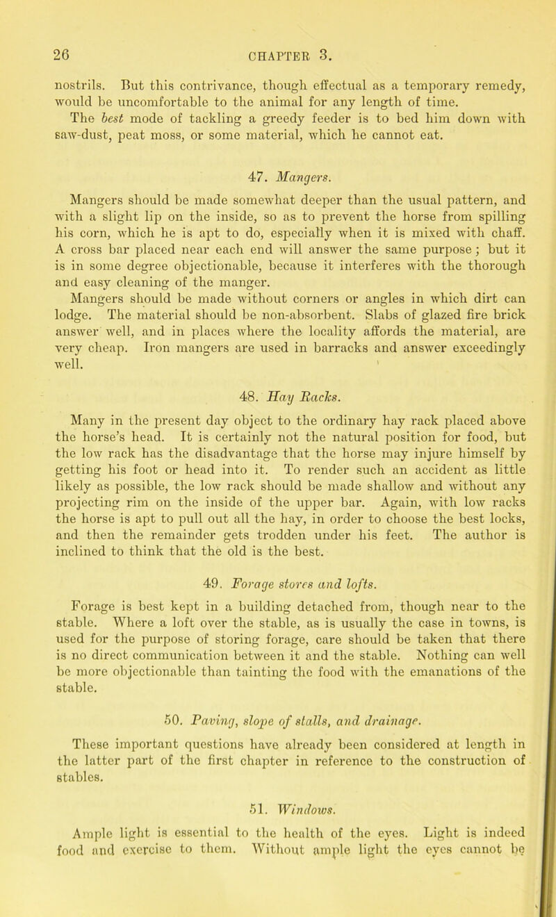 nostrils. But this contrivance, though effectual as a temporary remedy, would be uncomfortable to the animal for any length of time. The best mode of tackling a greedy feeder is to bed him down with saw-dust, peat moss, or some material, which he cannot eat. 47. Mangers. Mangers should be made somewhat deeper than the usual pattern, and with a slight lip on the inside, so as to prevent the horse from spilling his corn, which he is apt to do, especially when it is mixed with chaff. A cross bar placed near each end will answer the same purpose; but it is in some degree objectionable, because it interferes with the thorough and easy cleaning of the manger. Mangers should be made without corners or angles in which dirt can lodge. The material should be non-absorbent. Slabs of glazed fire brick answer well, and in places where the locality affords the material, are very cheap. Iron mangers are used in barracks and answer exceedingly well. 48. Hay Baclcs. Many in the present day object to the ordinary hay rack placed above the horse’s head. It is certainly not the natural position for food, but the low rack has the disadvantage that the horse may injure himself by getting his foot or head into it. To render such an accident as little likely as possible, the low rack should be made shallow and without any projecting rim on the inside of the upper bar. Again, with low racks the horse is apt to pull out all the hay, in order to choose the best locks, and then the remainder gets trodden under his feet. The author is inclined to think that the old is the best. 49. Forage stores and lofts. Forage is best kept in a building detached from, though near to the stable. Where a loft over the stable, as is usually the case in towns, is used for the purpose of storing forage, care should be taken that there is no direct communication between it and the stable. Nothing can well be more objectionable than tainting the food with the emanations of the stable. 50. Paving, slope of stalls, and drainage. These important questions have already been considered at length in the latter part of the first chapter in reference to the construction of stables. 51. Windows. Ample light is essential to the health of the eyes. Light is indeed food and exercise to them. Without ample light the eyes cannot be