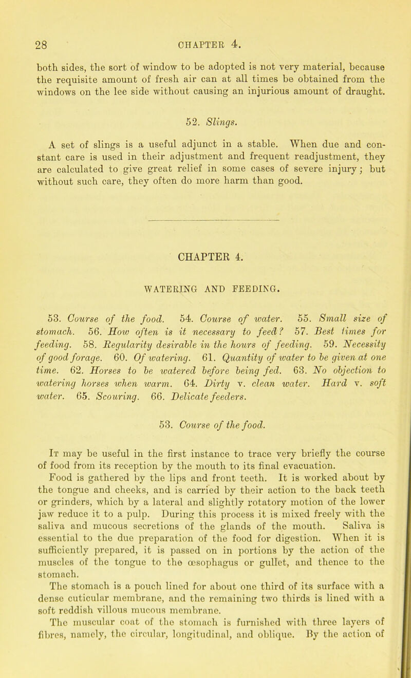 both sides, the sort of window to be adopted is not very material, because the requisite amount of fresh air can at all times be obtained from the windows on the lee side without causing an injurious amount of draught. 52. Slings. A set of slings is a useful adjunct in a stable. When due and con- stant care is used in their adjustment and frequent readjustment, they are calculated to give great relief in some cases of severe injury; but without such care, they often do more harm than good. CHAPTER 4. WATERING AND FEEDING. 53. Course of the food. 54. Course of water. 55. Small size of stomach. 56. Hoiv often is it necessary to feed ? 57. Best times for feeding. 58. Regularity desirable in the hours of feeding. 59. Necessity of good forage. 60. Of watering. 61. Quantity of ivater to be given at one time. 62. Horses to be watered before being fed. 63. No objection to watering horses when warm. 64. Dirty v. clean water. Hard v. soft water. 65. Scouring. 66. Delicate feeders. 53. Course of the food. It may be useful in the first instance to trace very briefly the course of food from its reception by the mouth to its final evacuation. Food is gathered by the lips and front teeth. It is worked about by the tongue and cheeks, and is carried by their action to the back teeth or grinders, which by a lateral and slightly rotatory motion of the lower jaw reduce it to a pulp. During this process it is mixed freely with the saliva and mucous secretions of the glands of the mouth. Saliva is essential to the due preparation of the food for digestion. When it is sufficiently prepared, it is passed on in portions by the action of the muscles of the tongue to the oesophagus or gullet, and thence to the stomach. The stomach is a pouch lined for about one third of its surface with a dense cuticular membrane, and the remaining two thirds is lined with a soft reddish villous mucous membrane. The muscular coat of the stomach is furnished with three layers of fibres, namely, the circular, longitudinal, and oblique. By the action of