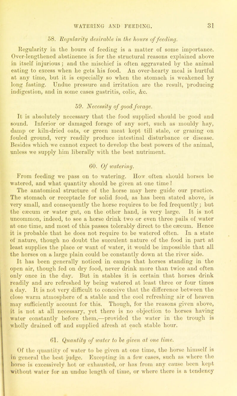 58. Regularity desirable in the hours of feeding. Regularity in the hours of feeding is a matter of some importance. Over-lengthened abstinence is for the structural reasons explained above in itself injurious; and the mischief is often aggravated by the animal eating to excess when he gets his food. An over-hearty meal is hurtful at any time, but it is especially so when the stomach is weakened by long fasting. Undue pressure and irritation are the result, producing indigestion, and in some cases gastritis, colic, &c. 59. Necessity of good forage. It is absolutely necessaiy that the food supplied should be good and sound. Inferior or damaged forage of any sort, such as mouldy hay, damp or kiln-dried oats, or green meat kept till stale, or grazing on fouled ground, very readily produce intestinal disturbance or disease. Besides which we cannot expect to develop the best powers of the animal, unless we supply him liberally with the best nutriment. 60. Of water mg. From feeding we pass on to watering. How often should horses be watered, and what quantity should be given at one time l The anatomical structure of the horse may here guide our practice. The stomach or receptacle for solid food, as has been stated above, is very small, and consequently the horse requires to be fed frequently; but the caecum or water gut, on the other hand, is very large. It is not uncommon, indeed, to see a horse drink two or even three pails of water at one time, and most of this passes tolerably direct to the caecum. Hence it is probable that he does not require to be watered often. In a state of nature, though no doubt the succulent nature of the food in part at least supplies the place or want of water, it would be impossible that all the horses on a large plain could be constantly down at the river side. It has been generally noticed in camps that horses standing in the open air, though fed on dry food, never drink more than twice and often only once in the day. But in stables it is certain that horses drink readily and are refreshed by being watered at least three or four times a day. It is not very difficult to conceive that the difference between the close warm atmosphere of a stable and the cool refreshing air of heaven may sufficiently account for this. Though, for the reasons given above, it is not at all necessary, yet there is no objection to horses having water constantly before them,—provided the water in the trough is wholly drained off and supplied afresh at each stable hour. 61. Quantity of water to be given at one time. Of the quantity of water to be given at one time, the horse himself is in general the best judge. Excepting in a few cases, such as where the horse is excessively hot or exhausted, fir has from any cause been kept without water for an undue length of time, or where there is a tendency