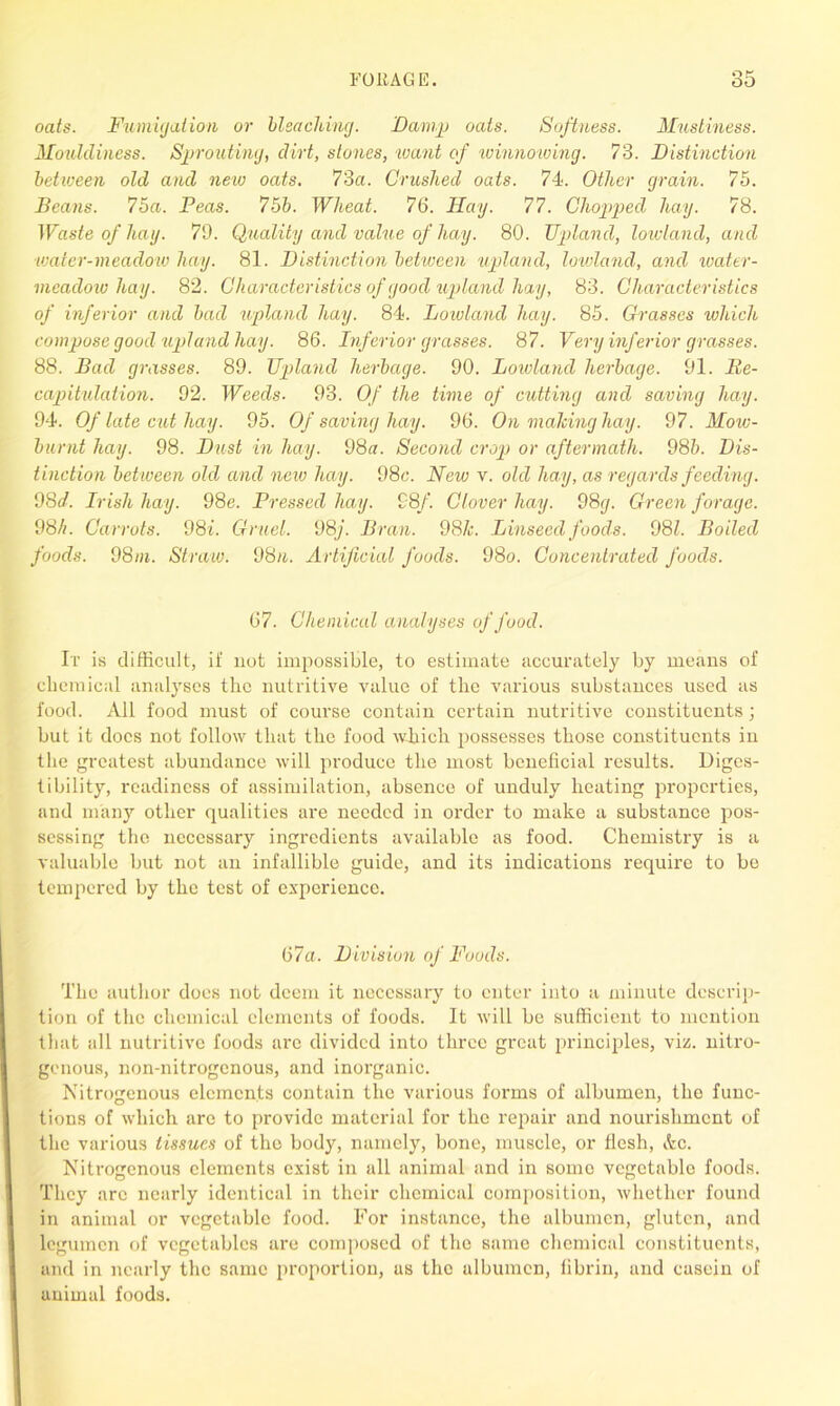 oats. Fumigation or bleaching. Damp oats. Softness. Mustiness. Mouldiness. Sprouting, dirt, stones, want of winnowing. 73. Distinction between old and new oats. 73a. Crushed oats. 74. Other grain. 75. Beans. 75a. Peas. 75b. Wheat. 76. Hay. 77. Chopped hay. 78. Waste of hay. 79. Quality and value of hay. 80. Upland, lowland, and water-meadow hay. 81. Distinction between upland, lowland, and water- meadow hay. 82. Characteristics of good upland hay, 83. Characteristics of inferior and bad upland hay. 84. Lowland hay. 85. Grasses which compose good upland hay. 86. Inferior grasses. 87. Very inferior grasses. 88. Bad grasses. 89. Upland herbage. 90. Lowland herbage. 91. Re- capitulation. 92. Weeds. 93. Of the time of cutting and saving hay. 94. Of late cut hay. 95. Of saving hay. 96. On making hay. 97. Mow- burnt hay. 98. Dust in hay. 98m Second crop or aftermath. 98b. Dis- tinction between old and new hay. 98c. New v. old hay, as regards feeding. 98d. Irish hay. 98e. Pressed hay. 98/. Clover hay. 98g. Green forage. 98//. Carrots. 98i. Gruel. 98j. Bran. 98k. Linseed foods. 081. Boiled foods. 98in. Straw. 98/i. Artificial foods. 98o. Concentrated foods. 67. Chemical analyses of food. It is difficult, if not impossible, to estimate accurately by means of chemical analyses the nutritive value of the various substances used as food. All food must of course contain certain nutritive constituents; but it docs not follow that the food wliich possesses those constituents in the greatest abundance will produce the most beneficial results. Diges- tibility, readiness of assimilation, absence of unduly heating properties, and many other qualities are needed in order to make a substance pos- sessing the necessary ingredients available as food. Chemistry is a valuable but not an infallible guide, and its indications require to be tempered by the test of experience. 67a. Division of Foods. The author does not deem it necessary to enter into a minute descrip- tion of the chemical elements of foods. It will be sufficient to mention that all nutritive foods arc divided into three great principles, viz. nitro- genous, non-nitrogenous, and inorganic. Nitrogenous elements contain the various forms of albumen, the func- tions of which are to provide material for the repair and nourishment of the various tissues of the body, namely, bone, muscle, or flesh, Ac. Nitrogenous elements exist in all animal and in some vegetable foods. They arc nearly identical in their chemical composition, whether found in animal or vegetable food. For instance, the albumen, gluten, and legumcn of vegetables are composed of the same chemical constituents, and in nearly the same proportion, us the albumen, fibrin, and casein of animal foods.