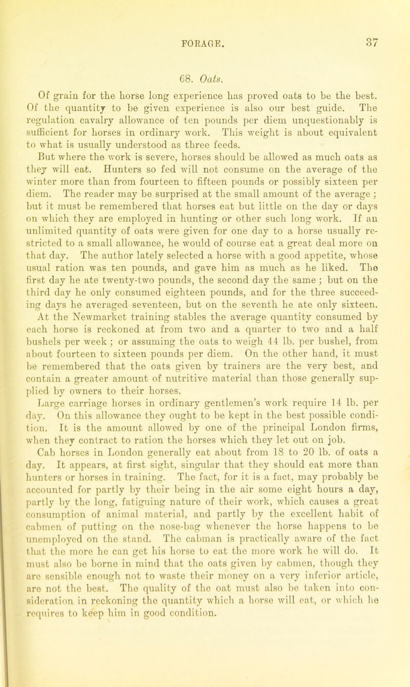 68. Oats. Of grain for the horse long experience has proved oats to be the best. Of the quantity to be given experience is also our best guide. The regulation cavalry allowance of ten pounds per diem unquestionably is sufficient for horses in ordinary work. This weight is about equivalent to what is usually undei'stood as three feeds. But where the work is severe, horses should be allowed as much oats as they will eat. Hunters so fed will not consume on the average of the winter more than from fourteen to fifteen pounds or possibly sixteen per diem. The reader may be surprised at the small amount of the average ; but it must be remembered that horses eat but little on the day or days on which they are employed in hunting or other such long work. If an unlimited quantity of oats were given for one day to a horse usually re- stricted to a small allowance, he would of course eat a great deal more on that day. The author lately selected a horse with a good appetite, whose usual ration was ten pounds, and gave him as much as he liked. The first day he ate twenty-two pounds, the second day the same; but on the third day he only consumed eighteen pounds, and for the three succeed- ing days he averaged seventeen, but on the seventh he ate only sixteen. At the Newmarket training stables the average quantity consumed by each horse is reckoned at from two and a quarter to two and a half bushels per week; or assuming the oats to weigh 44 lb. per bushel, from about fourteen to sixteen pounds per diem. On the other hand, it must be remembered that the oats given by trainers are the very best, and contain a greater amount of nutritive material than those generally sup- plied by owners to their horses. Large carriage horses in ordinary gentlemen’s work require 14 lb. per day. On this allowance they ought to be kept in the best possible condi- tion. It is the amount allowed by one of the principal London firms, when they contract to ration the horses which they let out on job. Cab horses in London generally eat about from 18 to 20 lb. of oats a day. It appears, at first sight, singular that they should eat more than hunters or horses in training. The fact, for it is a fact, may probably be accounted for partly by their being in the air some eight hours a day, partly by the long, fatiguing nature of their work, which causes a great consumption of animal material, and partly by the excellent habit of cabmen of putting on the nose-bag whenever the horse happens to bo unemployed on the stand. The cabman is practically aware of the fact that the more he can get his horse to eat the more work he will do. It must also be borne in mind that the oats given by cabmen, though they arc sensible enough not to waste their money on a very inferior article, are not the best. The quality of the oat must also be taken into con- sideration in reckoning the quantity which a horse will eat, or which ho requires to keep him in good condition.