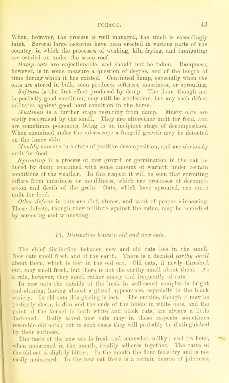 When, however, the process is well managed, the smell is exceedingly faint. Several large factories have been erected in various parts of the country, in which the processes of washing, kiln-drying, and fumigating are carried on under the same roof. Damp oats are objectionable, and should not be taken. Dampness, however, is in some measure a question of degree, and of the length of time during which it has existed. Continued damp, especially when the oats are stored in bulk, soon produces softness, mustiness, or sprouting. Softness is the first effect produced by damp. The flour, though not in perfectly good condition, may still be wholesome, but any such defect militates against good hard condition in the horse. Mustiness is a further stage resulting from damp. Musty oats are easily recognised by the smell. They are altogether unfit for food, and are sometimes poisonous, being in an incipient stage of decomposition. When examined under the microscope a fungoid growth may be detected on the inner skin. Mouldy oats are in a state of positive decomposition, and are obviously unfit for food. Sprouting is a process of new growth or germination in the oat in- duced by damp combined with some amount of warmth under certain conditions of the weather. In this respect it will be seen that sprouting differs from mustiness or mouldiness, which are processes of decompo- sition and death of the grain. Oats, which have sprouted, are quite unfit for food. Other defects in oats are dirt, stones, and want of proper winnowing. These defects, though they militate against the value, may be remedied by screening and winnowing. 73. Distinction between old and new oats. The chief distinction between new and old oats lies in the smell. New oats smell fresh and of the earth. There is a decided earthy smell about them, which is lost in the old oat. Old oats, if newly thrashed out, may smell fresh, but there is not the earthy smell about them. As a rule, however, they smell rather musty and frequently of rats. In new oats the outside of the husk in well-saved samples is bright and shining, having almost a glazed appearance, especially in the black variety. In old oats this glazing is lost. The outside, though it may be perfectly clean, is dim and the ends of the husks in white oats, and the point of the kernel in both white and black oats, are always a little darkened. lladly saved new oats may in these respects sometimes resemble old oats; but in such cases they will probably be distinguished by their softness. The taste of the new oat is fresh and somewhat milky; and its flour, when moistened in the mouth, readily adheres together. The taste of the old oat is slightly bitter. In the mouth the flour feels dry and is not easily moistened. In the new oat there is a certain degree of juiciness.